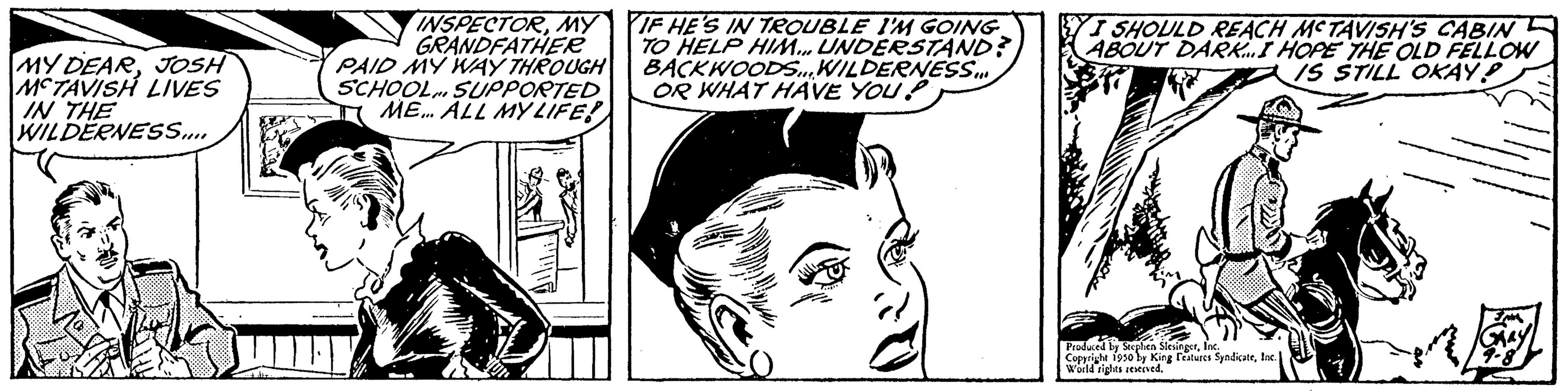 Cartoon OCR: MY DEARJOSH MCTAVISH LIVES IN THE WILDERNESS.... INSPECTORMY GRANDFATHER PAID MY WAY THROUGH SCHOOL SUPPORTED IME... ALL MY LIFE! IF HE'S IN TROUBLE I'M GOING TO HELP HIM... UNDERSTAND? BACKWOODS...WILDERNESS OR WHAT HAVE YOU? YI SHOULD REACH MCTAVISH'S CABIN ABOUT DARK... I HOPE THE OLD FELLOW IS STILL OKAY! 77 Produced in Stephen World rights sexy ng features SyndicateInc. MY DEARJOSH MCTAVISH LIVES IN THE WILDERNESS .... INSPECTORMY GRANDFATHER PAID MY WAY THROUGH SCHOOL SUPPORTED IME ... ALL MY LIFE ! IF HE'S IN TROUBLE I'M GOING TO HELP HIM ... UNDERSTAND ? BACKWOODS ... WILDERNESS OR WHAT HAVE YOU ? YI SHOULD REACH MCTAVISH'S CABIN ABOUT DARK ... I HOPE THE OLD FELLOW IS STILL OKAY ! 77 Produced in Stephen World rights sexy ng features Syndicate
