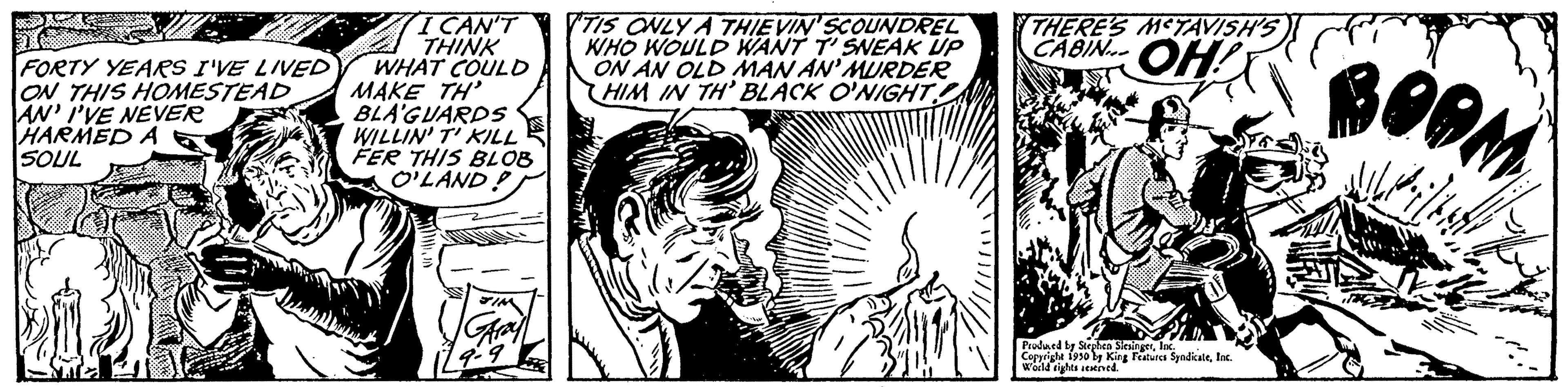 Black-and-white OCR: J FORTY YEARS I'VE LIVED ON THIS HOMESTEAD AN' I'VE NEVER HARMED A SOUL K I CAN'T THINK WHAT COULD MAKE TH' BLA'GUARDS WILLIN' T' KILL FER THIS BLOB O'LAND? JIM Aray TIS ONLY A THIEVIN SCOUNDREL WHO WOULD WANT T' SNEAK UP ON AN OLD MAN AN' MURDER HIM IN TH' BLACK O'NIGHT THERE'S METAVISH'S CABIN OH! Produced by Sing Features SyndicateInc. Copyright 1930 by King World rights reved BOOM J FORTY YEARS I'VE LIVED ON THIS HOMESTEAD AN ' I'VE NEVER HARMED A SOUL K I CAN'T THINK WHAT COULD MAKE TH ' BLA'GUARDS WILLIN ' T ' KILL FER THIS BLOB O'LAND ? JIM Aray TIS ONLY A THIEVIN SCOUNDREL WHO WOULD WANT T ' SNEAK UP ON AN OLD MAN AN ' MURDER HIM IN TH ' BLACK O'NIGHT THERE'S METAVISH'S CABIN OH ! Produced by Sing Features SyndicateInc. Copyright 1930 by King World rights reved BOOM