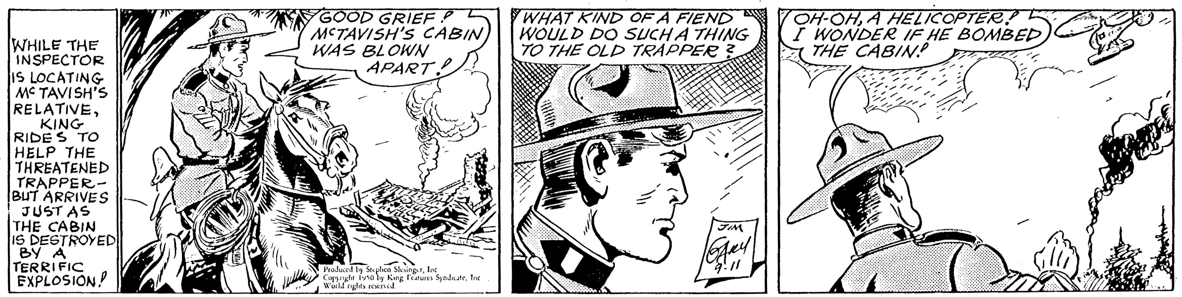 Font OCR: WHILE THE INSPECTOR IS LOCATING MC TAVISH'S RELATIVEKING RIDE S TO HELP THE THREATENED TRAPPER- BUT ARRIVES JUST AS THE CABIN IS DESTROYED BY A TERRIFIC EXPLOSION GOOD GRIEF MCTAVISH'S CABIN) WAS BLOWN APART Produced by Stephen SlesingerIn woher Steve by King Features Syndutefor WHAT KIND OF A FIEND WOULD DO SUCH A THING TO THE OLD TRAPPER? JIM 9.11 OH-OHA HELICOPTER! I WONDER IF HE BOMBEDTHE CABIN WHILE THE INSPECTOR IS LOCATING MC TAVISH'S RELATIVEKING RIDE S TO HELP THE THREATENED TRAPPER BUT ARRIVES JUST AS THE CABIN IS DESTROYED BY A TERRIFIC EXPLOSION GOOD GRIEF MCTAVISH'S CABIN ) WAS BLOWN APART Produced by Stephen SlesingerIn woher Steve by King Features Syndutefor WHAT KIND OF A FIEND WOULD DO SUCH A THING TO THE OLD TRAPPER ? JIM 9.11 OH - OHA HELICOPTER ! I WONDER IF HE BOMBEDTHE CABIN