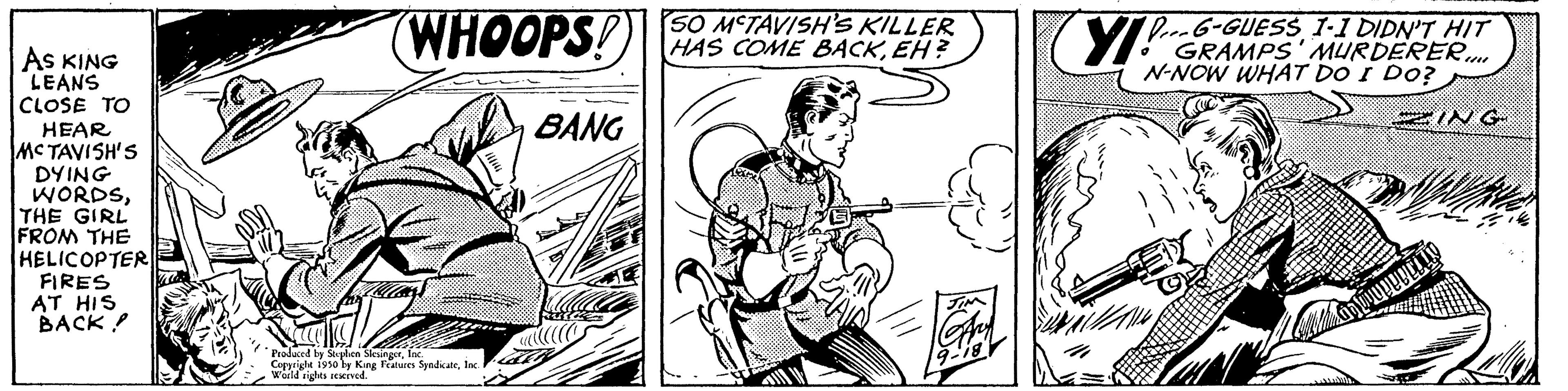 Guitar OCR: AS KING LEANS CLOSE TO HEAR MCTAVISH'S DYING WORDSTHE GIRL FROM THE HELICOPTER FIRES AT HIS BACK! (WHOOPS! Produced by Sophien SlesingerInc Copyright isso by King Features SyndicateInc. World rights reserved. BANG SO MCTAVISH'S KILLER HAS COME BACKEH? YI! DG-GUESS 1-1 DIDN'T HIT GRAMPS' MURDERER N-NOW WHAT DO I DO? ING AS KING LEANS CLOSE TO HEAR MCTAVISH'S DYING WORDSTHE GIRL FROM THE HELICOPTER FIRES AT HIS BACK ! ( WHOOPS ! Produced by Sophien SlesingerInc Copyright isso by King Features SyndicateInc. World rights reserved . BANG SO MCTAVISH'S KILLER HAS COME BACKEH ? YI ! DG - GUESS 1-1 DIDN'T HIT GRAMPS ' MURDERER N - NOW WHAT DO I DO ? ING