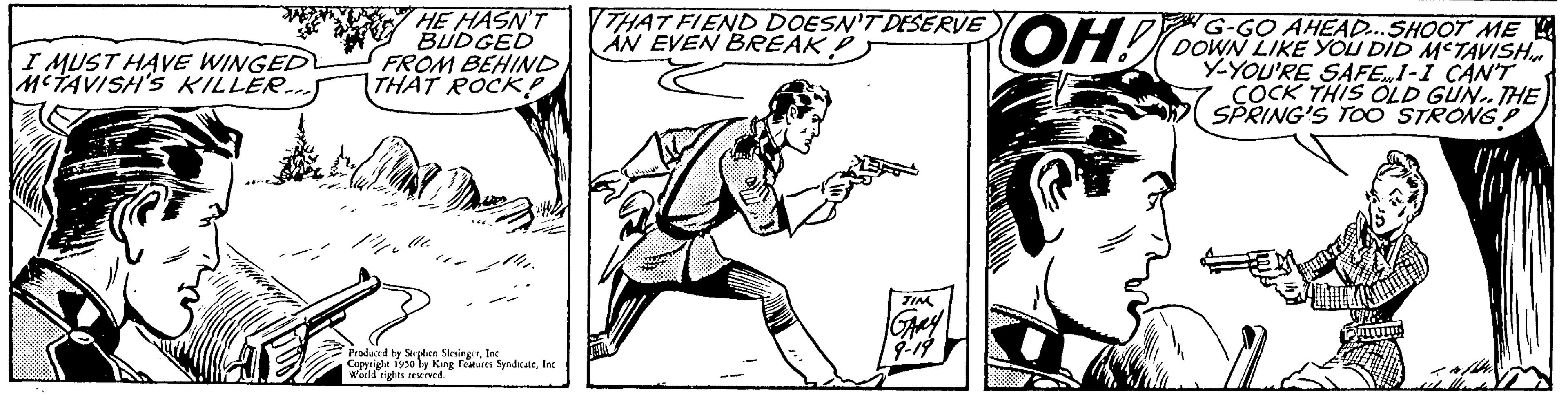 Elbow OCR: I MUST HAVE WINGED MCTAVISH'S KILLER...) HE HASN'T BUDGED FROM BEHIND THAT ROCK? Produced by Stephen SlesingerInc. World rights reserved THAT FIEND DOESN'T DESERVE AN EVEN BREAK OH! G-GO AHEAD...SHOOT ME DOWN LIKE YOU DID METAVISH Y-YOU'RE SAFE1-I CAN'T COCK THIS OLD GUN.. THE SPRING'S TOO STRONG? I MUST HAVE WINGED MCTAVISH'S KILLER ... ) HE HASN'T BUDGED FROM BEHIND THAT ROCK ? Produced by Stephen SlesingerCopyright 1930 by King Features SyndicateInc. World rights reserved THAT FIEND DOESN'T DESERVE AN EVEN BREAK OH ! G - GO AHEAD ... SHOOT ME DOWN LIKE YOU DID METAVISH Y - YOU'RE SAFE1 - I CAN'T COCK THIS OLD GUN .. THE SPRING'S TOO STRONG ?
