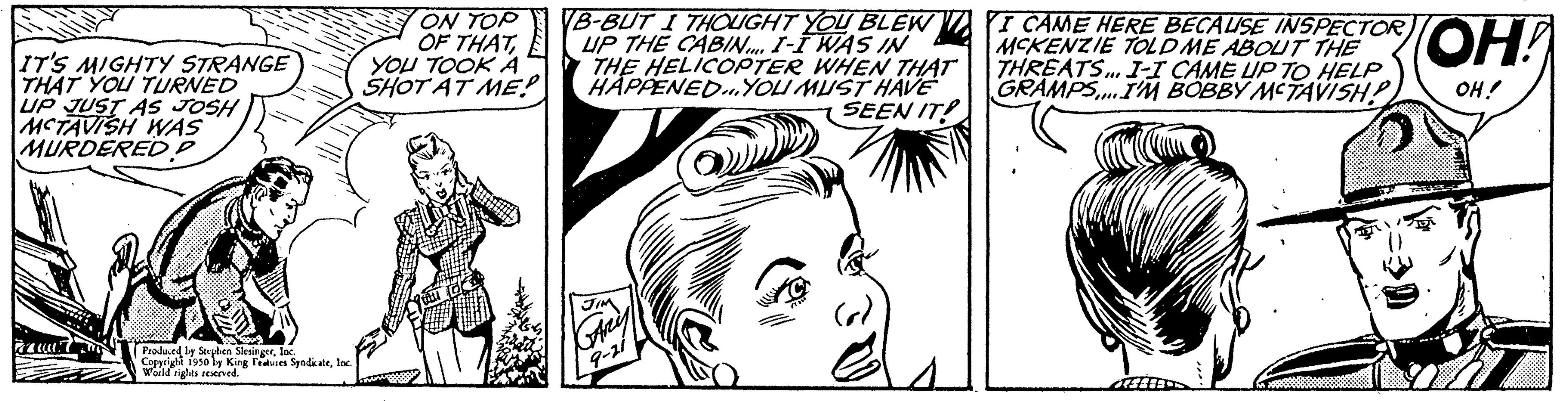 Organism OCR: IT'S MIGHTY STRANGE THAT YOU TURNED UP JUST AS JOSH MCTAVISH WAS MURDERED P Produced by Sophen Slesingerlac Copyright 1950 by King Feues SpadkaleInd World rights reserved. ON TOP OF THATE YOU TOOK A SHOT AT ME! VB-BUT I THOUGHT YOU BLEW UP THE CABIN I-I WAS IN THE HELICOPTER WHEN THAT HAPPENED...YOU MUST HAVE SEEN IT! I CAME HERE BECAUSE INSPECTOR MCKENZIE TOLD ME ABOUT THE THREATS... I-I CAME UP TO HELP GRAMPS... I'M BOBBY MCTAVISH! "??? OH! IT'S MIGHTY STRANGE THAT YOU TURNED UP JUST AS JOSH MCTAVISH WAS MURDERED P Produced by Sophen Slesingerlac Copyright 1950 by King Feues SpadkaleInd World rights reserved . ON TOP OF THATE YOU TOOK A SHOT AT ME ! VB - BUT I THOUGHT YOU BLEW UP THE CABIN I - I WAS IN THE HELICOPTER WHEN THAT HAPPENED ... YOU MUST HAVE SEEN IT ! I CAME HERE BECAUSE INSPECTOR MCKENZIE TOLD ME ABOUT THE THREATS ... I - I CAME UP TO HELP GRAMPS ... I'M BOBBY MCTAVISH ! " ??? OH !