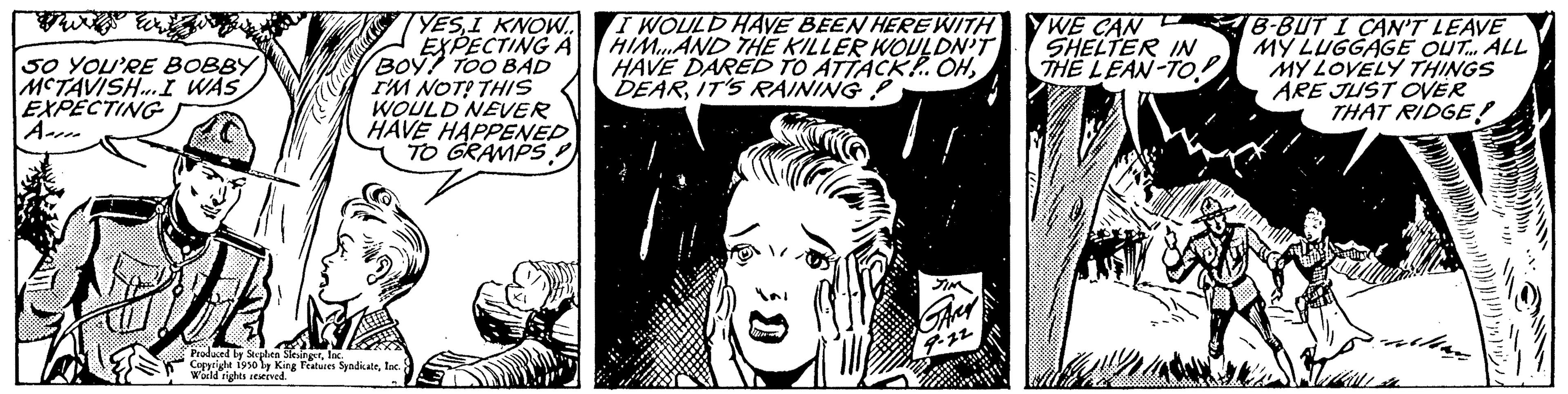Black-and-white OCR: 50 YOU'RE BOBBY MCTAVISH. I WAS EXPECTING YESI KNOW... EXPECTING A BOY TOO BAD I'M NOT? THIS WOULD NEVER HAVE HAPPENED TO GRAMPS Produced by Stephen Sien Copyright 1930 by King Features SyndicateInc. Features: World rights reserved I WOULD HAVE BEEN HERE WITH HIM AND THE KILLER WOULDN'T HAVE DARED TO ATTACK!.. OHIT'S RAINING P YWE CAN SHELTER IN THE LEAN-TO! B-BUT I CAN'T LEAVE MY LUGGAGE OUT... ALL MY LOVELY THINGS ARE JUST OVER THAT RIDGE! 50 YOU'RE BOBBY MCTAVISH . I WAS EXPECTING YESI KNOW ... EXPECTING A BOY TOO BAD I'M NOT ? THIS WOULD NEVER HAVE HAPPENED TO GRAMPS Produced by Stephen Sien Copyright 1930 by King Features SyndicateInc. Features : World rights reserved I WOULD HAVE BEEN HERE WITH HIM AND THE KILLER WOULDN'T HAVE DARED TO ATTACK ! .. OHIT'S RAINING P YWE CAN SHELTER IN THE LEAN - TO ! B - BUT I CAN'T LEAVE MY LUGGAGE OUT ... ALL MY LOVELY THINGS ARE JUST OVER THAT RIDGE !
