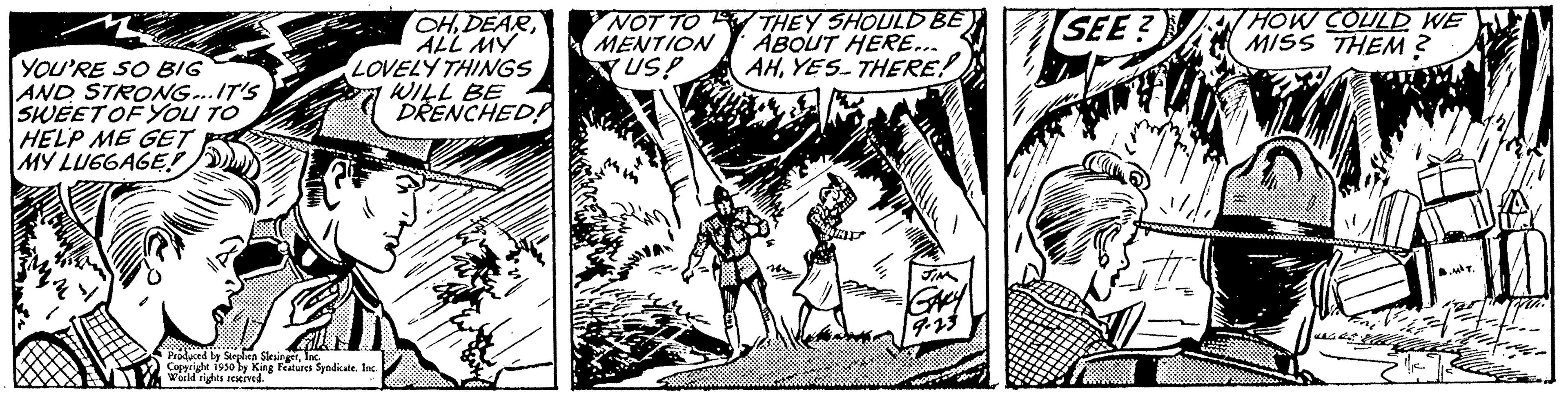 Parallel OCR: YOU'RE SO BIG AND STRONG...IT'S SWEET OF YOU TO HELP ME GET MY LUGGAGE CHDEAR ALL MY LOVELY THINGS WILL BE DRENCHED! Produced by Stephen Copyright 1950 RingerInc. Worlds King Features Syndicate NOT TO MENTION US! THEY SHOULD BE ABOUT HERE... AHYES. THERE! SEE? HOW COULD WE MISS THEM? YOU'RE SO BIG AND STRONG ... IT'S SWEET OF YOU TO HELP ME GET MY LUGGAGE CHDEAR ALL MY LOVELY THINGS WILL BE DRENCHED ! Produced by Stephen Copyright 1950 RingerInc. Worlds King Features Syndicate NOT TO MENTION US ! THEY SHOULD BE ABOUT HERE ... AHYES . THERE ! SEE ? HOW COULD WE MISS THEM ?