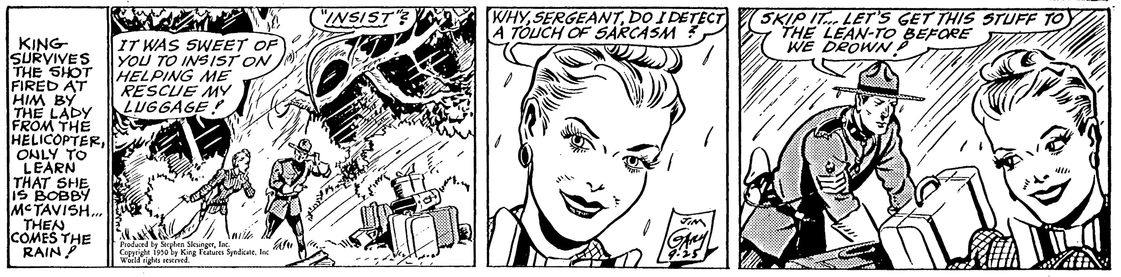 Organ OCR: KING SURVIVES THE SHOT FIRED AT HIM BY THE LADY FROM THE HELICOPTERONLY TO LEARN THAT SHE IS BOBBY MCTAVISH... THEN COMES THE RAIN? de IT WAS SWEET OF YOU TO INSIST ON HELPING ME RESCUE MY LUGGAGE TRANS Produced by Seepfen Slesingerlad Copyrighe 1950 by King Fees SyndicateInc ft World rights reserved. "INSIST WHYDO I DETECT A TOUCH OF SARCASM ? SKIP IT... LET'S GET THIS STUFF TO THE LEAN-TO BEFORE WE DROWN KING SURVIVES THE SHOT FIRED AT HIM BY THE LADY FROM THE HELICOPTERONLY TO LEARN THAT SHE IS BOBBY MCTAVISH ... THEN COMES THE RAIN ? de IT WAS SWEET OF YOU TO INSIST ON HELPING ME RESCUE MY LUGGAGE TRANS Produced by Seepfen Slesingerlad Copyrighe 1950 by King Fees SyndicateInc ft World rights reserved . " INSIST WHYDO I DETECT A TOUCH OF SARCASM ? SKIP IT ... LET'S GET THIS STUFF TO THE LEAN - TO BEFORE WE DROWN