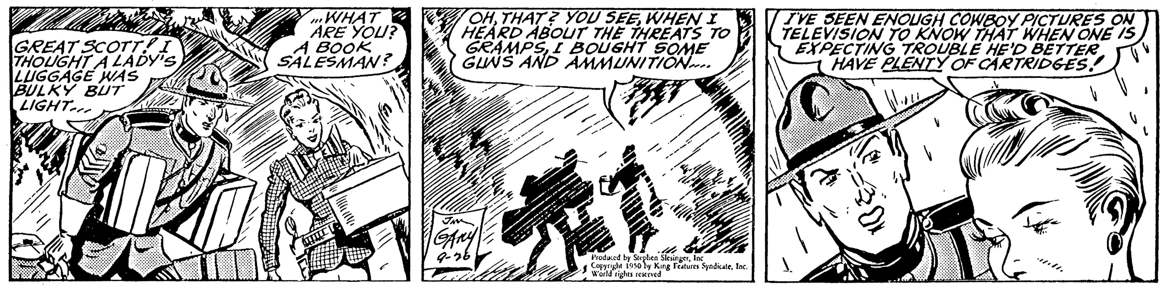 Pattern OCR: GREAT SCOTT!. THOUGHT A LADY'S LUGGAGE WAS BULKY BUT LIGHT WHAT ARE YOU? A BOOK SALESMAN? OHWHEN I HEARD ABOUT THE THREATS TO GRAMPSI BOUGHT SOME GUNS AND AMMUNITION.. Produced by Souplen Slesingerfac the Copprute 1950 by King Features SyndicateInc. World rights reserved I'VE SEEN ENOUGH COWBOY PICTURES ON TELEVISION TO KNOW THAT WHEN ONE IS EXPECTING TROUBLE HE'D BETTER HAVE PLENTY OF CARTRIDGES! STK L ²30x GREAT SCOTT !. THOUGHT A LADY'S LUGGAGE WAS BULKY BUT LIGHT WHAT ARE YOU ? A BOOK SALESMAN ? OHTHAT ? YOU SEEWHEN I HEARD ABOUT THE THREATS TO GRAMPSI BOUGHT SOME GUNS AND AMMUNITION .. Produced by Souplen Slesingerfac the Copprute 1950 by King Features SyndicateInc. World rights reserved I'VE SEEN ENOUGH COWBOY PICTURES ON TELEVISION TO KNOW THAT WHEN ONE IS EXPECTING TROUBLE HE'D BETTER HAVE PLENTY OF CARTRIDGES ! STK L ²30x