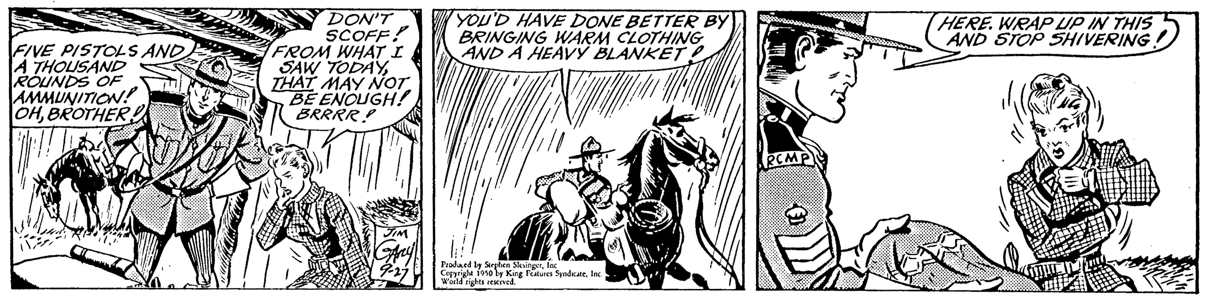 Monochrome OCR: FIVE PISTOLS AND A THOUSAND ROUNDS OF AMMUNITION! OHBROTHER DON'T SCOFF! FROM WHAT I SAW TODAYTHAT MAY NOT BE ENOUGH! BRRRR! YOU'D HAVE DONE BETTER BY BRINGING WARM CLOTHING AND A HEAVY BLANKET Praded by Serphen Slingerfac Copyrighe 1950 by King Features SyndicateInc. World rights reserved. PCMP HERE. WRAP UP IN THIS AND STOP SHIVERING. FIVE PISTOLS AND A THOUSAND ROUNDS OF AMMUNITION ! OHBROTHER DON'T SCOFF ! FROM WHAT I SAW TODAYTHAT MAY NOT BE ENOUGH ! BRRRR ! YOU'D HAVE DONE BETTER BY BRINGING WARM CLOTHING AND A HEAVY BLANKET Praded by Serphen Slingerfac Copyrighe 1950 by King Features SyndicateInc. World rights reserved . PCMP HERE . WRAP UP IN THIS AND STOP SHIVERING .