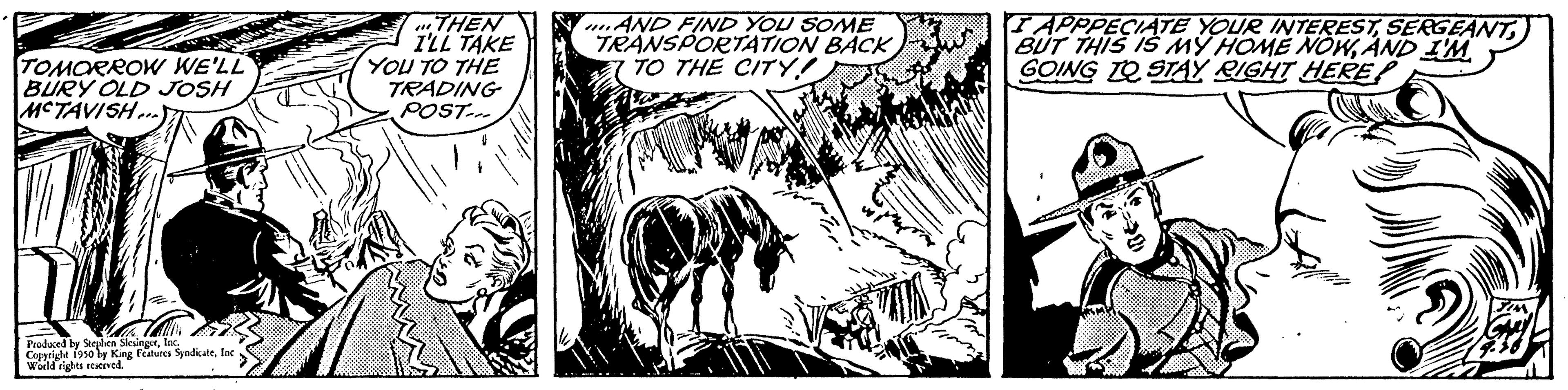 Monochrome OCR: TOMORROW WE'LL BURY OLD JOSH MCTAVISH... Produced by Stephen SlesingerInc. Copyright 1950 by King Features SyndicateInc World rights reserved. THEN I'LL TAKE YOU TO THE TRADING POST... AND FIND YOU SOME TRANSPORTATION BACK TO THE CITY! I APPRECIATE YOUR INTERESTAND I'M GOING TO STAY RIGHT HERE TOMORROW WE'LL BURY OLD JOSH MCTAVISH ... Produced by Stephen SlesingerInc. Copyright 1950 by King Features SyndicateInc World rights reserved . THEN I'LL TAKE YOU TO THE TRADING POST ... AND FIND YOU SOME TRANSPORTATION BACK TO THE CITY ! I APPRECIATE YOUR INTERESTBUT THIS IS MY HOME NOWAND I'M GOING TO STAY RIGHT HERE
