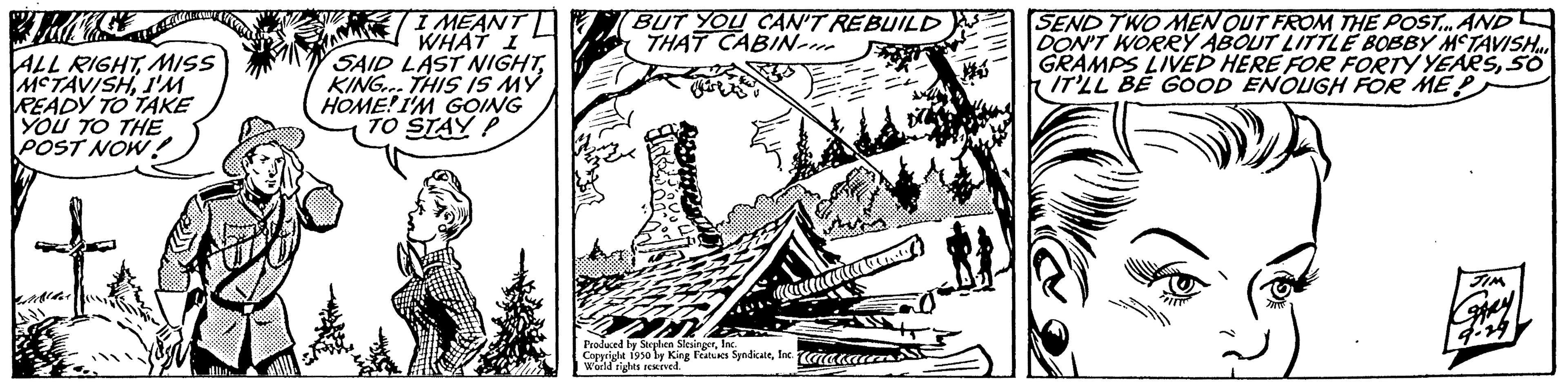 Pattern OCR: ALL RIGHTMISS MCTAVISHI'M READY TO TAKE YOU TO THE POST NOW! I MEANT WHAT I SAID LAST NIGHTKING. THIS IS MY HOME! I'M GOING TO STAY P BUT YOU CAN'T REBUILD THAT CABIN Produced by Stephen SlesingerIn Copyright 1950 by King Features SyndicateInc. unakau World rights resedatures SEND TWO MEN OUT FROM THE POST... AND DON'T WORRY ABOUT LITTLE BOBBY MCTAVISH... GRAMPS LIVED HERE FOR FORTY YEARSSO IT'LL BE GOOD ENOUGH FOR ME P JIM 4:24 ALL RIGHTMISS MCTAVISHI'M READY TO TAKE YOU TO THE POST NOW ! I MEANT WHAT I SAID LAST NIGHTKING . THIS IS MY HOME ! I'M GOING TO STAY P BUT YOU CAN'T REBUILD THAT CABIN Produced by Stephen SlesingerIn Copyright 1950 by King Features SyndicateInc. unakau World rights resedatures SEND TWO MEN OUT FROM THE POST ... AND DON'T WORRY ABOUT LITTLE BOBBY MCTAVISH ... GRAMPS LIVED HERE FOR FORTY YEARSSO IT'LL BE GOOD ENOUGH FOR ME P JIM 4:24