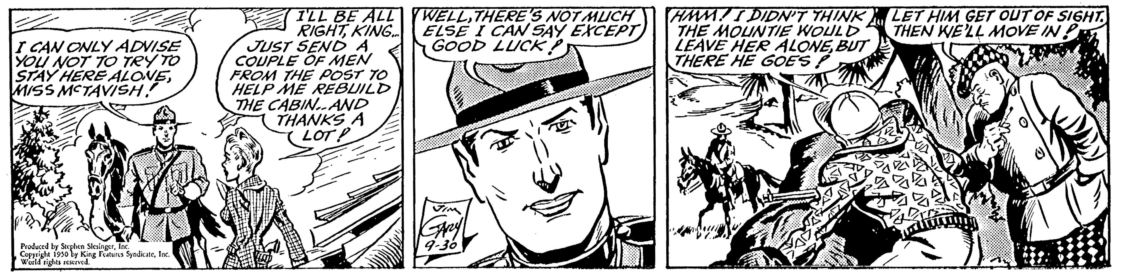 Art OCR: I CAN ONLY ADVISE YOU NOT TO TRY TO STAY HERE ALONEMISS MCTAVISH! Produced by Stephen Sein right 1950 by King Features 5 World rights reserved. SyndicateInc. I'LL BE ALL RIGHTKING... JUST SEND A COUPLE OF MEN FROM THE POST TO HELP ME REBUILD THE CABIN..AND THANKS A LOTP WELLTHERE'S NOT MUCH ELSE I CAN SAY EXCEPT GOOD LUCK HMM! I DIDN'T THINK THE MOUNTIE WOULD LEAVE HER ALONEBUT THERE HE GOES! LET HIM GET OUT OF SIGHT. THEN WE'LL MOVE IN P W I CAN ONLY ADVISE YOU NOT TO TRY TO STAY HERE ALONEMISS MCTAVISH ! Produced by Stephen Sein right 1950 by King Features 5 World rights reserved . SyndicateInc. I'LL BE ALL RIGHTKING ... JUST SEND A COUPLE OF MEN FROM THE POST TO HELP ME REBUILD THE CABIN..AND THANKS A LOTP WELLTHERE'S NOT MUCH ELSE I CAN SAY EXCEPT GOOD LUCK HMM ! I DIDN'T THINK THE MOUNTIE WOULD LEAVE HER ALONEBUT THERE HE GOES ! LET HIM GET OUT OF SIGHT . THEN WE'LL MOVE IN P W