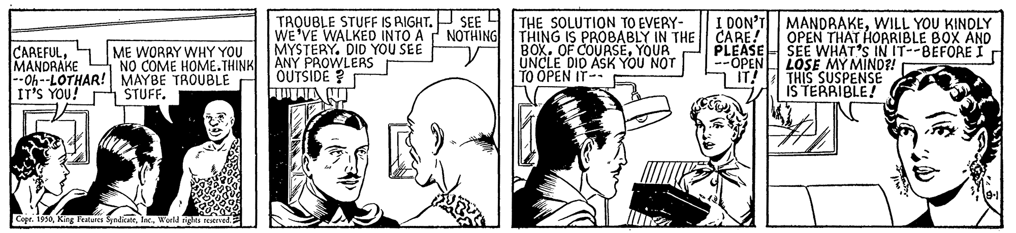 Art OCR: TROUBLE STUFF IS RIGHT. SEE H THE SOLUTION TO EVERY- WE'VE WALKED INTO A MYSTERY. DID YOU SEE ANY PROWLERS OUTSIDE ? I DON'T NOTHING MANDRAKEWILL YOU KINDLY OPEN THAT HOARIBLE BOX AND CAREFULMANDRAKE 44-LOTHAR! MAYBE TROUBLE IT'S YOU! THING IS PROBABLY IN THE CARE! BOX. OF COURSEYOUR UNCLE DID ASK YOU NOT TO ÕPEN IT-- PLEASE SEE WHAT'S IN IT--BEFORE I --OPENL LOSE MY MIND?! ME WORRY WHY YOU NO COME HOME.THINK IT! THIS SUSPENSE ŠTUFF. IS TERRIBLE! Copr. 1950World rights restrved. TROUBLE STUFF IS RIGHT. SEE H THE SOLUTION TO EVERY- WE'VE WALKED INTO A MYSTERY. DID YOU SEE ANY PROWLERS OUTSIDE ? I DON'T NOTHING MANDRAKEWILL YOU KINDLY OPEN THAT HOARIBLE BOX AND CAREFULMANDRAKE 44-LOTHAR! MAYBE TROUBLE IT'S YOU! THING IS PROBABLY IN THE CARE! BOX. OF COURSEYOUR UNCLE DID ASK YOU NOT TO ÕPEN IT-- PLEASE SEE WHAT'S IN IT--BEFORE I --OPENL LOSE MY MIND?! ME WORRY WHY YOU NO COME HOME.THINK IT! THIS SUSPENSE ŠTUFF. IS TERRIBLE! Copr. 1950King Features SyndicateWorld rights restrved.