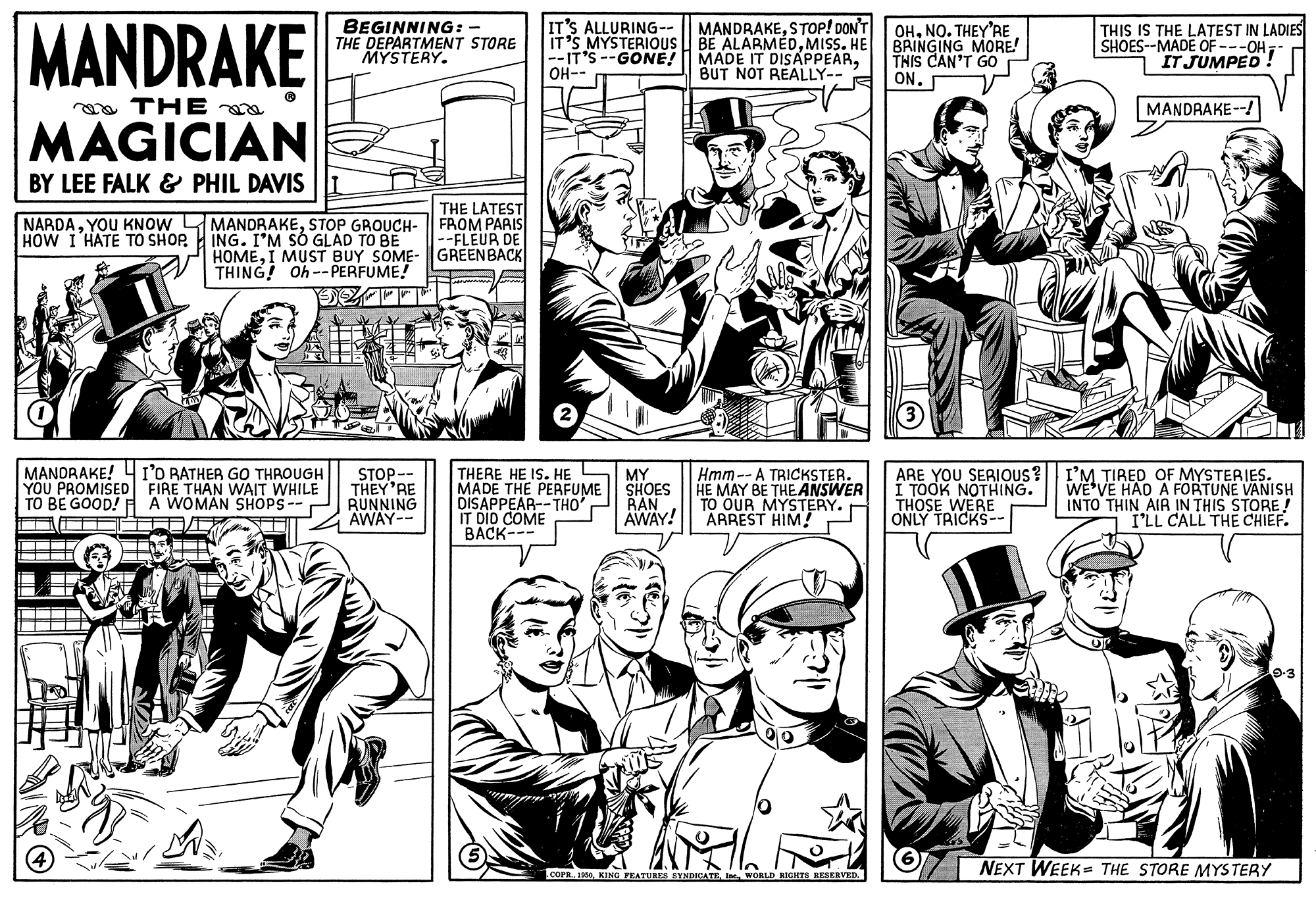Publication OCR: MANDRAKE BEGINNING: - THE DEPARTMENT STORE MYSTERY. IT'S ALLURING- IT'S MYSTERIOUS BE ALARMÉDMISS. HE --IT'S --GONE! OH-- MANDRAKESTOP! DON'T MADE IT DISAPPEARBUT NOT REALLY-- OHNO. THEY'RE BRINGING MORE! THIS CAN'T GO ON. THIS IS THE LATEST IN LADIES SHOES--MADE OF ---OH; IT JUMPED oa THE MANDRAKE--! MAGICIAN BY LEE FALK & PHIL DAVIS NARDASTOP GROUCH- HOW I HATE TO SHOP. THE LATESTI FROM PARIS --FLEUR DE HOMEI MUST BUY SOME- GREENBACK ING. I'M SÓ GLAD TO BE THING! Oh --PERFUME! MANDRAKE! 4 I'O RATHER GO THROUGH YOU PROMISED FIRE THAN WAIT WHILE STOP. THEY'RE TO BE GOOD! A A WOMAN SHOPS--P RUNNING AWAY-- THERE HE IS. HE MADE THE PERFUME DISAPPEAR--THO IT DID COME BACK--- MY SHOES RAN AWAY! Hmm-- A TRICKSTER. HE MAY BE THEANSWER TO OUR MYSTERY. ARREST HIM! ARE YOU SERIOUS? I TOOK NOTHING. THOSE WERE ONLY TRICKS-- I'M TIRED OF MYSTERIES. WE'VE HAD A FORTUNE VANISH INTO THIN AIR IN THIS STORE ! I'LL CALL THE CHIEF. --- NEXT WEEK= THE STORE MYSTERY COPR 190I WORLD RIGHTS RESERVED. MANDRAKE BEGINNING: - THE DEPARTMENT STORE MYSTERY. IT'S ALLURING- IT'S MYSTERIOUS BE ALARMÉDMISS. HE --IT'S --GONE! OH-- MANDRAKESTOP! DON'T MADE IT DISAPPEARBUT NOT REALLY-- OHNO. THEY'RE BRINGING MORE! THIS CAN'T GO ON. THIS IS THE LATEST IN LADIES SHOES--MADE OF ---OH; IT JUMPED oa THE MANDRAKE--! MAGICIAN BY LEE FALK & PHIL DAVIS NARDAYOU KNOW LMANDRAKESTOP GROUCH- HOW I HATE TO SHOP. THE LATESTI FROM PARIS --FLEUR DE HOMEI MUST BUY SOME- GREENBACK ING. I'M SÓ GLAD TO BE THING! Oh --PERFUME! MANDRAKE! 4 I'O RATHER GO THROUGH YOU PROMISED FIRE THAN WAIT WHILE STOP. THEY'RE TO BE GOOD! A A WOMAN SHOPS--P RUNNING AWAY-- THERE HE IS. HE MADE THE PERFUME DISAPPEAR--THO IT DID COME BACK--- MY SHOES RAN AWAY! Hmm-- A TRICKSTER. HE MAY BE THEANSWER TO OUR MYSTERY. ARREST HIM! ARE YOU SERIOUS? I TOOK NOTHING. THOSE WERE ONLY TRICKS-- I'M TIRED OF MYSTERIES. WE'VE HAD A FORTUNE VANISH INTO THIN AIR IN THIS STORE ! I'LL CALL THE CHIEF. --- NEXT WEEK= THE STORE MYSTERY COPR 190KING PEATURES SYNDICATEI WORLD RIGHTS RESERVED.
