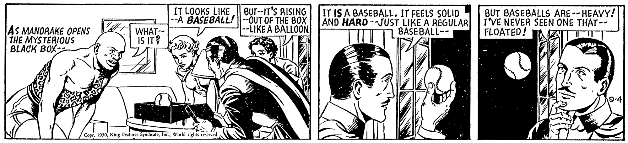 Art OCR: BUT--IT'S RISING --Á BASEBALL!--OUT OF THE BOX --LIKE A BALLOON IT LOOKS LIKE IT IS A BASEBALL. IT FEELS SOLID AND HARD --JUST LIKE A REGULAR BAŠEBALL-- BUT BASEBALLS ARE--HEAVY! I'VE NEVER SEEN ONE THAT -- FLOATED! AS MANDRAKE OPENS THE MYSTERIOUS BLACK BOX-- WHAT-- IS IT? 9-4 Copr. 1950World righis reserved. BUT--IT'S RISING --Á BASEBALL!--OUT OF THE BOX --LIKE A BALLOON IT LOOKS LIKE IT IS A BASEBALL. IT FEELS SOLID AND HARD --JUST LIKE A REGULAR BAŠEBALL-- BUT BASEBALLS ARE--HEAVY! I'VE NEVER SEEN ONE THAT -- FLOATED! AS MANDRAKE OPENS THE MYSTERIOUS BLACK BOX-- WHAT-- IS IT? 9-4 Copr. 1950King Features SyndicateWorld righis reserved.