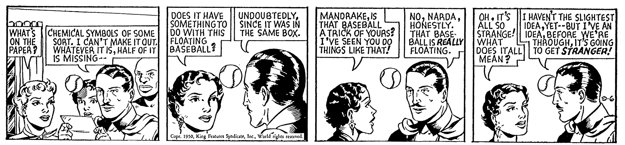 Line OCR: MANORAKEIS THAT BASEBALL A TRICK OF YOUAS? I'VE SEEN YOU 00 THINGS LIKE THAT! OHIT'S ALL SO STRANGE! IDEABEFORE WE'RE WHAT DOES ITALL TO GET STRANGER! MEAN? HAVEN'T THE SLIGHTEST IDEAYET--BUT I'VE AN DOES IT HAVE SOMETHING TO | SINCE IT WAS IN DO WITH THIS FLOATING BASEBALL? UNDOUBTEDLYWHAT'S ON THE PAPER? NOHONESTLY. THAT BASE- BALL IS REALLY FLOATING. THE SAME BOX. CHEMICAL SYMBOLS OF SOME SORT. I CAN'T MAKE IT OUT. WHATEVER IT ISHALF OF IT IS MISSING THROUGHIT'S GOING Copr. 1950World rights reserved. MANORAKEIS THAT BASEBALL A TRICK OF YOUAS? I'VE SEEN YOU 00 THINGS LIKE THAT! OHIT'S ALL SO STRANGE! IDEABEFORE WE'RE WHAT DOES ITALL TO GET STRANGER! MEAN? HAVEN'T THE SLIGHTEST IDEAYET--BUT I'VE AN DOES IT HAVE SOMETHING TO | SINCE IT WAS IN DO WITH THIS FLOATING BASEBALL? UNDOUBTEDLYWHAT'S ON THE PAPER? NOHONESTLY. THAT BASE- BALL IS REALLY FLOATING. THE SAME BOX. CHEMICAL SYMBOLS OF SOME SORT. I CAN'T MAKE IT OUT. WHATEVER IT ISHALF OF IT IS MISSING THROUGHIT'S GOING Copr. 1950King Features SyndicateWorld rights reserved.