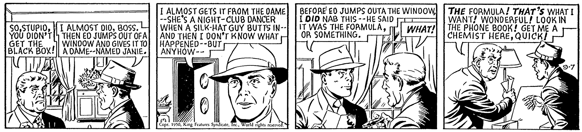 Line OCR: SoBOSS. L YOU DION'TTHEN ED JUMPS OUT OF A GET THE BLACK BOX! A DAME--NAMED JANIE. I ALMOST GETS IT FROM THE DAME --SHE'S A NIGHT-CLUB DANCER WHEN A SILK-HAT GUY BUTTS IN- AND THEN I DON'T KNOW WHAT HAPPENED--BUT ANYHOW-- I DID NAB THIS --HE SAID O IT WAS THE FORMULAOR SOMETHING. BEFORE EO JUMPS OUTA THE WINDOW THE FORMULA! THAT'S WHAT I WANT! WONDERFUL! LOOK IN THE PHONE BOOK! GET ME A CHEMIST HEREQUICK! WHAT! WINDOW AND GIVES IT TO 9-7 Copr. 1950World ights reserved. SoI ALMOST DIOBOSS. L YOU DION'TTHEN ED JUMPS OUT OF A GET THE BLACK BOX! A DAME--NAMED JANIE. I ALMOST GETS IT FROM THE DAME --SHE'S A NIGHT-CLUB DANCER WHEN A SILK-HAT GUY BUTTS IN- AND THEN I DON'T KNOW WHAT HAPPENED--BUT ANYHOW-- I DID NAB THIS --HE SAID O IT WAS THE FORMULAOR SOMETHING. BEFORE EO JUMPS OUTA THE WINDOW THE FORMULA! THAT'S WHAT I WANT! WONDERFUL! LOOK IN THE PHONE BOOK! GET ME A CHEMIST HEREQUICK! WHAT! WINDOW AND GIVES IT TO 9-7 Copr. 1950King Features SyndicateWorld ights reserved.