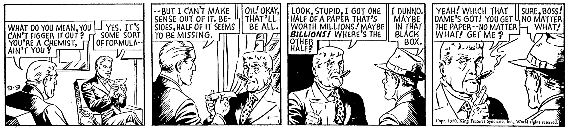 Line OCR: --BUT I CAN'T MAKE SENSE OUT OF IT. BE- SIDESHALF OF IT SEEMS TO BE MISSING. OH! OKAYTHAT LL BE ALL. LOOKI GOT ONE HALF OF A PAPER THAT'S WORTH MILLIONS! MAYBE BILLIONS! WHERE'S THE OTHER HALF? I DUNNO. YEAH! WHICH THAT | SURE80SS! MAYBE DAME’S GOT! YOU GETU NO MATTER IN THAT BLACK BOX. THE PAPER--NO MATTER WHAT! GET ME ? . WHAT! WHAT DO YOU MEANYOU CAN'T FIGGER IT OUT ? T SOME SORT YOU'RE A CHEMISTAIN'T YOU? YES. IT'S OF FORMULA-- 9-8 Copr. 1950World rights resersed. --BUT I CAN'T MAKE SENSE OUT OF IT. BE- SIDESHALF OF IT SEEMS TO BE MISSING. OH! OKAYTHAT LL BE ALL. LOOKI GOT ONE HALF OF A PAPER THAT'S WORTH MILLIONS! MAYBE BILLIONS! WHERE'S THE OTHER HALF? I DUNNO. YEAH! WHICH THAT | SURE80SS! MAYBE DAME’S GOT! YOU GETU NO MATTER IN THAT BLACK BOX. THE PAPER--NO MATTER WHAT! GET ME ? . WHAT! WHAT DO YOU MEANYOU CAN'T FIGGER IT OUT ? T SOME SORT YOU'RE A CHEMISTAIN'T YOU? YES. IT'S OF FORMULA-- 9-8 Copr. 1950King Features SynditateWorld rights resersed.
