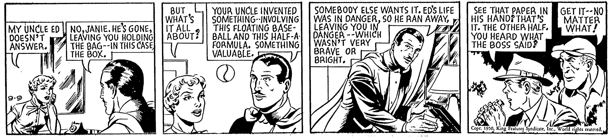 Happy OCR: BUT WHAT'S IT ALL LEAVING YOU HOLDING ABOUT? YOUR UNCLE INVENTED SOMETHING--INVOLVING THIS FLOATING BASE- BALL AND THIS HALF-A- FORMULA. SOMETHING VALUABLE. SOMEBODY ELSE WANTS IT. ED'S LIFE WAS IN DANGERLEAVING YOU IN DANGER --WHICH WASN'T VERY BRAVE OR BRIGHT. SEE THAT PAPER IN HIS HANDP THAT'S IT. THE OTHER HALF. YOU HEARD WH?T THE BOSS SAID? GET IT--NO MATTER WHAT! MY UNCLE ED NODOESN'T ANSWER. THE BAG--IN THIS CASE THE BOX. Copr. 1930Inc. World rights teierved. BUT WHAT'S IT ALL LEAVING YOU HOLDING ABOUT? YOUR UNCLE INVENTED SOMETHING--INVOLVING THIS FLOATING BASE- BALL AND THIS HALF-A- FORMULA. SOMETHING VALUABLE. SOMEBODY ELSE WANTS IT. ED'S LIFE WAS IN DANGERSO HE RAN AWAYLEAVING YOU IN DANGER --WHICH WASN'T VERY BRAVE OR BRIGHT. SEE THAT PAPER IN HIS HANDP THAT'S IT. THE OTHER HALF. YOU HEARD WH?T THE BOSS SAID? GET IT--NO MATTER WHAT! MY UNCLE ED NOJANIE. HE'S GONEDOESN'T ANSWER. THE BAG--IN THIS CASE THE BOX. Copr. 1930King Features SyndicateInc. World rights teierved.
