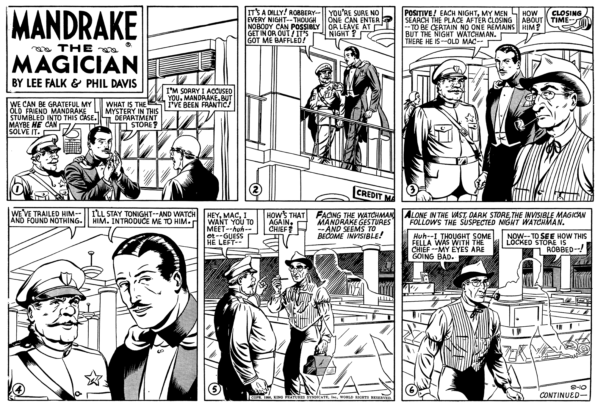 Sleeve OCR: MANDRAKE IT'S A DILLY! ROBBERY--|| YOu'RE SURE NO EVERY NIGHT-- THOUGH NOBODY CAN POSSIBLY OR LEAVE AT E GET IN OR OUT IT'S GOT ME BAFFLED! POSITIVE! EACH NIGHTMY MEN LI HOW SEARCH THE PLACE AFTER CLOSING -- TO BE CERTAIN NO ONE REMAINS HIM? BUT THE NIGHT WATCHMAN. THERE HE IS --OLD MAC-- ONE CAN ENTER ABOUT CLOSING TIME- NIGHT ? a THE MAGICIAN BY LEE FALK & PHIL DAVIS I'M SORRY I ACCUSED YOUBUT I'VE BEEN FRANTIC! WE CAN BE GRATEFUL MY ÓLD FRIEND MANDRAKE STUMBLED INTO THIS CASE. DEPARTMENT MAYBE HE CAN SOLVE IT. WHAT IS THE MYSTERY IN THIS STORE? CREDIT MA WE'VE TRAILED HIM-- AND FOUND NOTHING. I'LL STAY TONIGHT--AND WATCH HIM. INTRODUCE ME TO HIM. HOW'S THAT FACING THE WATCHMAN MANDRAKE GESTURES -- AND SEEMS TO BECOME INVISIBLE! ALONE IN THE VASTTHE INVISIBLE MAGICAN FOLLOWS THE SUSPECTED NIGHT WATCHMAN. HEYI WANT YOU TO MEET--huh-- er--GUESS HE LEFT-- AGAIN. CHIEF? Huh--I THOUGHT SOME FELLA WAS WITH THE CHIEF --MY EYES ARE GOING BAD. NOW-- TO SEE HOW THIS LOCKED STORE IS ROBBED--! 9-10 CONTINUED- COPR. 190WORLD HIGITS RESERVED MANDRAKE IT'S A DILLY! ROBBERY--|| YOu'RE SURE NO EVERY NIGHT-- THOUGH NOBODY CAN POSSIBLY OR LEAVE AT E GET IN OR OUT IT'S GOT ME BAFFLED! POSITIVE! EACH NIGHTMY MEN LI HOW SEARCH THE PLACE AFTER CLOSING -- TO BE CERTAIN NO ONE REMAINS HIM? BUT THE NIGHT WATCHMAN. THERE HE IS --OLD MAC-- ONE CAN ENTER ABOUT CLOSING TIME- NIGHT ? a THE MAGICIAN BY LEE FALK & PHIL DAVIS I'M SORRY I ACCUSED YOUBUT I'VE BEEN FRANTIC! WE CAN BE GRATEFUL MY ÓLD FRIEND MANDRAKE STUMBLED INTO THIS CASE. DEPARTMENT MAYBE HE CAN SOLVE IT. WHAT IS THE MYSTERY IN THIS STORE? CREDIT MA WE'VE TRAILED HIM-- AND FOUND NOTHING. I'LL STAY TONIGHT--AND WATCH HIM. INTRODUCE ME TO HIM. HOW'S THAT FACING THE WATCHMAN MANDRAKE GESTURES -- AND SEEMS TO BECOME INVISIBLE! ALONE IN THE VASTDARK STORETHE INVISIBLE MAGICAN FOLLOWS THE SUSPECTED NIGHT WATCHMAN. HEYI WANT YOU TO MEET--huh-- er--GUESS HE LEFT-- AGAIN. CHIEF? Huh--I THOUGHT SOME FELLA WAS WITH THE CHIEF --MY EYES ARE GOING BAD. NOW-- TO SEE HOW THIS LOCKED STORE IS ROBBED--! 9-10 CONTINUED- COPR. 190KING YEATURES BYNDICATEWORLD HIGITS RESERVED
