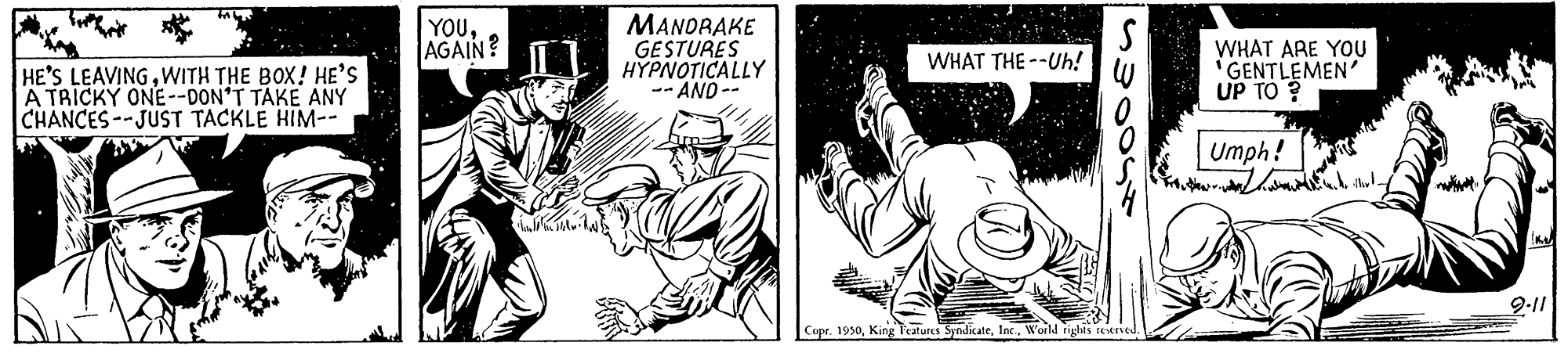 Thumb OCR: YOUAGAIN? MANORAKE GESTURES HYPNOTICALLY -- AND -- WHAT ARE YOU "GENTLEMEN UP TO ? WHAT THE --Uh! HE'S LEAVINGWITH THE BOX! HE'S A TRICKY ONE--DON'T TAKE ANY CHANCES--JUST TACKLE HIM-- Umph! 9-11 Copr. 1950World tigtis eened YOUAGAIN? MANORAKE GESTURES HYPNOTICALLY -- AND -- WHAT ARE YOU "GENTLEMEN UP TO ? WHAT THE --Uh! HE'S LEAVINGWITH THE BOX! HE'S A TRICKY ONE--DON'T TAKE ANY CHANCES--JUST TACKLE HIM-- Umph! 9-11 Copr. 1950King Features SyndicateWorld tigtis eened