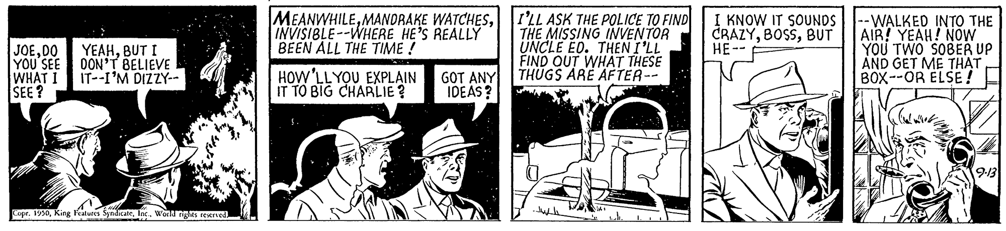 Motor vehicle OCR: JOEDO YOU SEE WHAT I SEE? MEANWHILEINVISIBLE--WHERE HE'S REALLÝ BEEN ALL THE TIME ! I'LL ASK THE POLICE TO FIND THE MISSING INVENTOR UNCLE EO. THEN I'LL FIND OUT WHÁT THESE THÜGS ARE AFTER-- I KNOW IT SOUNDS CRAZYBUT HE-- --WALKED INTO THE AIR! YEAH! NOW YOU TWO SOBER UP AND GET ME THAT BOX--OR ELSE! YEAHBUT I DON'T BELIEVE IT--I'M DIZZY-- HOW'LLYOU EXPLAIN IT TO BIG CHARLIE? GOT ANY IDEAS? Copr. 1930World ngts reserned JOEDO YOU SEE WHAT I SEE? MEANWHILEMANORAKE WATCHESINVISIBLE--WHERE HE'S REALLÝ BEEN ALL THE TIME ! I'LL ASK THE POLICE TO FIND THE MISSING INVENTOR UNCLE EO. THEN I'LL FIND OUT WHÁT THESE THÜGS ARE AFTER-- I KNOW IT SOUNDS CRAZYBUT HE-- --WALKED INTO THE AIR! YEAH! NOW YOU TWO SOBER UP AND GET ME THAT BOX--OR ELSE! YEAHBUT I DON'T BELIEVE IT--I'M DIZZY-- HOW'LLYOU EXPLAIN IT TO BIG CHARLIE? GOT ANY IDEAS? Copr. 1930King leatures SyndicateWorld ngts reserned