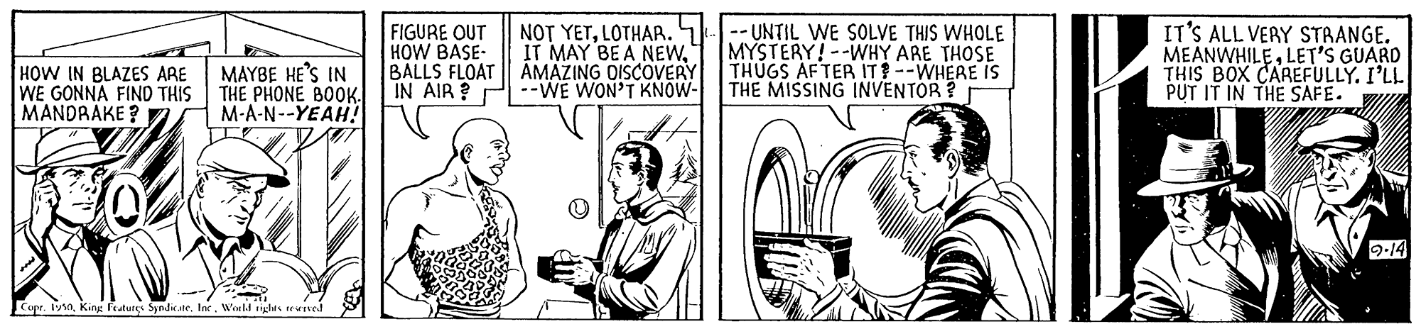 Sleeve OCR: HOW IN BLAZES ARE WE GONNA FIND THIS MANDRAKE ? MAYBE HE'S IN THE PHONE BOOK. M-A-N--YEAH! FIGURE OUT HOW BASE- BALLS FLOAT IN AIR ? P--WE WON'T KNOW- NOT YETLOTHAR. IT MAY BE A NEWAMAZING OISCOVERY -- UNTIL WE SOLVE THIS WHOLE MYSTERY!--WHY ARE THOSE THUGS AFTER IT--WHEAE IS THE MISSING INVENTOR IT'S ALL VERY STRANGE. MEANWHILELET'S GUARD THIS BOX CAREFULLY. I'LL PUT IT IN THE SAFE. 2-14 Copr. 19Woeld iglhts tevred HOW IN BLAZES ARE WE GONNA FIND THIS MANDRAKE ? MAYBE HE'S IN THE PHONE BOOK. M-A-N--YEAH! FIGURE OUT HOW BASE- BALLS FLOAT IN AIR ? P--WE WON'T KNOW- NOT YETLOTHAR. IT MAY BE A NEWAMAZING OISCOVERY -- UNTIL WE SOLVE THIS WHOLE MYSTERY!--WHY ARE THOSE THUGS AFTER IT--WHEAE IS THE MISSING INVENTOR IT'S ALL VERY STRANGE. MEANWHILELET'S GUARD THIS BOX CAREFULLY. I'LL PUT IT IN THE SAFE. 2-14 Copr. 19King features Syndicate. IneWoeld iglhts tevred
