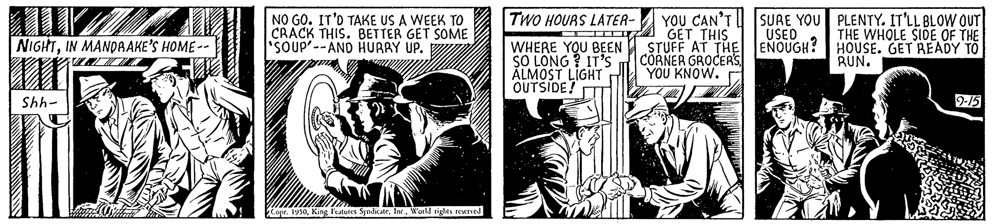 Fiction OCR: TWO HOURS LATER- NO GO. IT'O TAKE US A WEEK TO CRACK THIS. BETTER GET SOME 'SOUP'--AND HURRY UP. GET THIS STUFF AT THE CORNER GROCEA'S YOU KNOW. YOU CAN'T SURE YOU PLENTY. IT'LL BLOW OUT USED ENOUGH? THE WHOLE SIDE OF THE HOUSE. GET READY TO RUN. NIGHTIN MANDAAKE'S HOME - WHERE YOU BEEN SO LONG ? IT'S ALMOST LIGHT OUTSIDE! 9-15 -445 Copr. 1950World riglts teerved TWO HOURS LATER- NO GO. IT'O TAKE US A WEEK TO CRACK THIS. BETTER GET SOME 'SOUP'--AND HURRY UP. GET THIS STUFF AT THE CORNER GROCEA'S YOU KNOW. YOU CAN'T SURE YOU PLENTY. IT'LL BLOW OUT USED ENOUGH? THE WHOLE SIDE OF THE HOUSE. GET READY TO RUN. NIGHTIN MANDAAKE'S HOME - WHERE YOU BEEN SO LONG ? IT'S ALMOST LIGHT OUTSIDE! 9-15 -445 Copr. 1950King Features SyndicateWorld riglts teerved