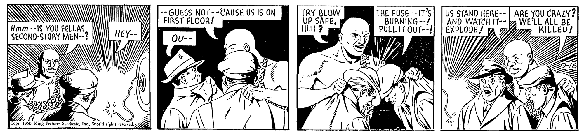 Art OCR: -GUESS NOT--CAUSE US IS ON FIRST FLOOR! TRY BLOW UP SAFEHUH ? THE FUSE--IT'S BURNING--! PULLIT OUT--! US STAND HERE-- ARE YOU CRAZY? AND WATCH IT-- EXPLODE! WE'LL ALL BE KILLED! Hmm--IS YOU FELLAS SECONO-STORY MEN--? HEY-- OU-- Copr. 1950Inc. World rights reverved -GUESS NOT--CAUSE US IS ON FIRST FLOOR! TRY BLOW UP SAFEHUH ? THE FUSE--IT'S BURNING--! PULLIT OUT--! US STAND HERE-- ARE YOU CRAZY? AND WATCH IT-- EXPLODE! WE'LL ALL BE KILLED! Hmm--IS YOU FELLAS SECONO-STORY MEN--? HEY-- OU-- Copr. 1950King P'eatures SyndicateInc. World rights reverved