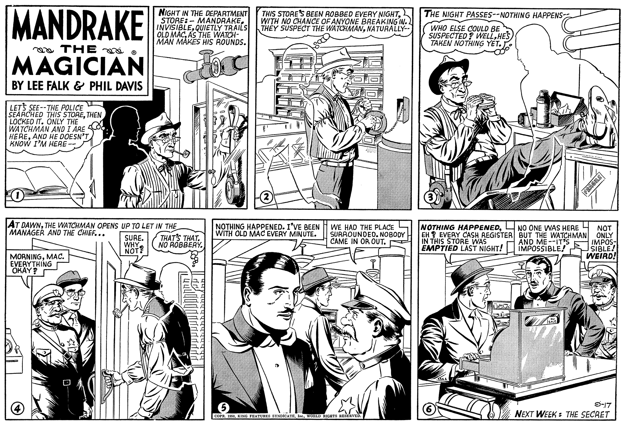Gesture OCR: MANDRAKE NIGHT IN THE DEPARTMENT STORE:- MANDRAKEQUIETLY TRAILS OLD MACAS THE WATCH- MAN MAKES HIS ROUNDS. THIS STORE'S BEEN ROBBED EVERY NIGHTWITH NO CHANCE OF ANYONE BREAKING IN.) THEY SUSPECT THE WATCHMANNATURALLY-- THE NIGHT PASSES--NOTHING HAPPENS- WHO ELSE COULD BE SUSPECTED? WELLHES TAKEN NOTHING Y?T. . ea THE o MAGICIAN BY LEE FALK & PHIL DAVIS LETS SEE--THE POLICE SEARCHED THIS STORETHEN LOCKED IT. ÖNLY THE WATCHMAN ANO I ARE CO. HEREAND HE DOESN'T KNOW I'M HERE (2 ASLE AT DAWNTHE WATCHMAN OPENS UP TO LET IN THE THAT'S THAT. NO ROBBERY. NOTHING HAPPENED. I'VE BEEN WITH OLD MAC EVERY MINUTE. WE HAD THE PLACE SURROUNDED. NOBODY CAME IN OR OUT. NOTHING HAPPENEDL NO ONE WAS HERE 4 NOT EH ? EVERY CASH REGISTER BUT THE WATCHMAN ONLY IMPOS- SIBLE! WEIRD! MANAGER AND THE CHIEF... SURE. WHY. NOT? IN THIS STORE WAS EMPTIED LAST NIGHT! AND ME --ITS IMPOSSIBLE! MORNINGMAC. EVERYTHING OKAY? 9-17 NEXT WEEK : THE SECRET COPR. 195WOHLD KIGHTS MANDRAKE NIGHT IN THE DEPARTMENT STORE:- MANDRAKEQUIETLY TRAILS OLD MACAS THE WATCH- MAN MAKES HIS ROUNDS. THIS STORE'S BEEN ROBBED EVERY NIGHTWITH NO CHANCE OF ANYONE BREAKING IN.) THEY SUSPECT THE WATCHMANNATURALLY-- THE NIGHT PASSES--NOTHING HAPPENS- WHO ELSE COULD BE SUSPECTED? WELLHES TAKEN NOTHING Y?T. . ea THE o MAGICIAN BY LEE FALK & PHIL DAVIS LETS SEE--THE POLICE SEARCHED THIS STORETHEN LOCKED IT. ÖNLY THE WATCHMAN ANO I ARE CO. HEREAND HE DOESN'T KNOW I'M HERE (2 ASLE AT DAWNTHE WATCHMAN OPENS UP TO LET IN THE THAT'S THAT. NO ROBBERY. NOTHING HAPPENED. I'VE BEEN WITH OLD MAC EVERY MINUTE. WE HAD THE PLACE SURROUNDED. NOBODY CAME IN OR OUT. NOTHING HAPPENEDL NO ONE WAS HERE 4 NOT EH ? EVERY CASH REGISTER BUT THE WATCHMAN ONLY IMPOS- SIBLE! WEIRD! MANAGER AND THE CHIEF... SURE. WHY. NOT? IN THIS STORE WAS EMPTIED LAST NIGHT! AND ME --ITS IMPOSSIBLE! MORNINGMAC. EVERYTHING OKAY? 9-17 NEXT WEEK : THE SECRET COPR. 195KING PRATURES SYNDICATEWOHLD KIGHTS