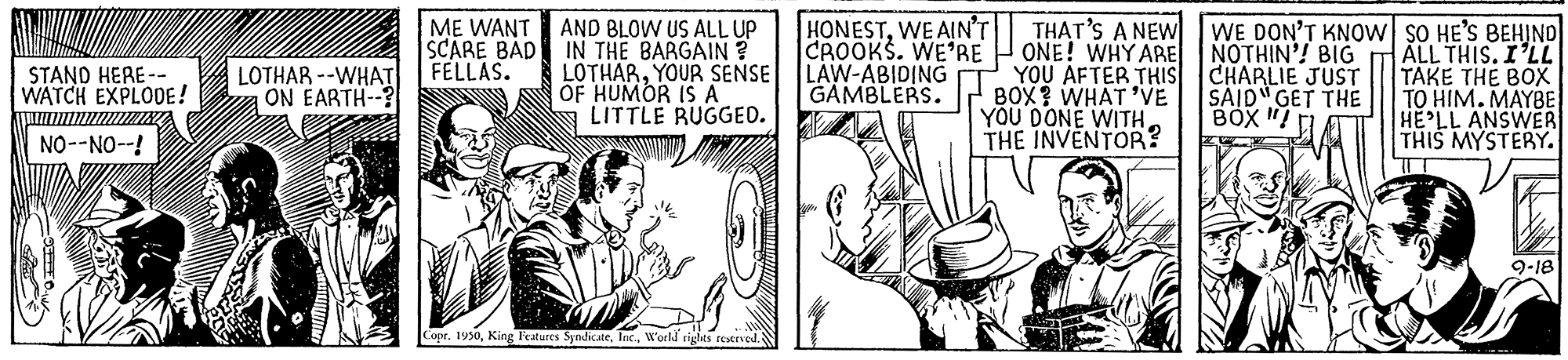 Interaction OCR: HONESTWE AIN'T CROOKS. WE'RE H ONE! WHY ARE NOTHIN'! BIG LAW-ABIDING GAMBLERS. THAT'S A NEW AND BLOW US ALL UP IN THE BARGAIN ? LOTHARYOUR SENSE OF HUMOR IS A LITTLE RUGGED. WE DON'T KNOW SO HE'S BEHIND ALL THIS. I'LL TAKE THE BOX TO HIM. MAYBE HE LL ANSWER THIS MYSTERY. ME WANT SCARE BAD FELLAS. LOTHAR --WHAT ON EARTH--? YOU AFTER THIS CHARLIE JUST BOX ? WHAT 'VE YOU DONE WITHTHE INVENTOR? STAND HERE-- WATCH EXPLODE! SAID" GET THE BOX " NO--NO--! 9-18 Copr. 1950W'orld tigts resened. HONESTWE AIN'T CROOKS. WE'RE H ONE! WHY ARE NOTHIN'! BIG LAW-ABIDING GAMBLERS. THAT'S A NEW AND BLOW US ALL UP IN THE BARGAIN ? LOTHARYOUR SENSE OF HUMOR IS A LITTLE RUGGED. WE DON'T KNOW SO HE'S BEHIND ALL THIS. I'LL TAKE THE BOX TO HIM. MAYBE HE LL ANSWER THIS MYSTERY. ME WANT SCARE BAD FELLAS. LOTHAR --WHAT ON EARTH--? YOU AFTER THIS CHARLIE JUST BOX ? WHAT 'VE YOU DONE WITHTHE INVENTOR? STAND HERE-- WATCH EXPLODE! SAID" GET THE BOX " NO--NO--! 9-18 Copr. 1950King Peatures SyndicateW'orld tigts resened.