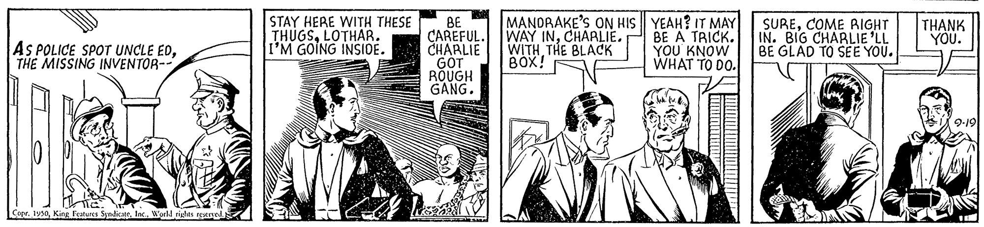 Drawing OCR: STAY HERE WITH THESE THUGSLOTHAR. I'M GOING INSIDE. BE CAREFUL. CHARLIE GOT ROUGH GANG. MANDRAKE'S ON HIS YEAH? IT MAY WAY INCHARLIE. WITH THE BLACK BOX! AS POLICE SPOT UNCLE EDTHE MISSING INVENTOR-- BE A TRICK. YOU KNOW WHAT TO DO. SURECOME AIGHT IN. BIG CHARLIE 'LL BE GLAD TO SEE YOU. THANK YOU. 9-19 Lor. 1950World rights igserve STAY HERE WITH THESE THUGSLOTHAR. I'M GOING INSIDE. BE CAREFUL. CHARLIE GOT ROUGH GANG. MANDRAKE'S ON HIS YEAH? IT MAY WAY INCHARLIE. WITH THE BLACK BOX! AS POLICE SPOT UNCLE EDTHE MISSING INVENTOR-- BE A TRICK. YOU KNOW WHAT TO DO. SURECOME AIGHT IN. BIG CHARLIE 'LL BE GLAD TO SEE YOU. THANK YOU. 9-19 Lor. 1950King Fcatures SyndicateWorld rights igserve