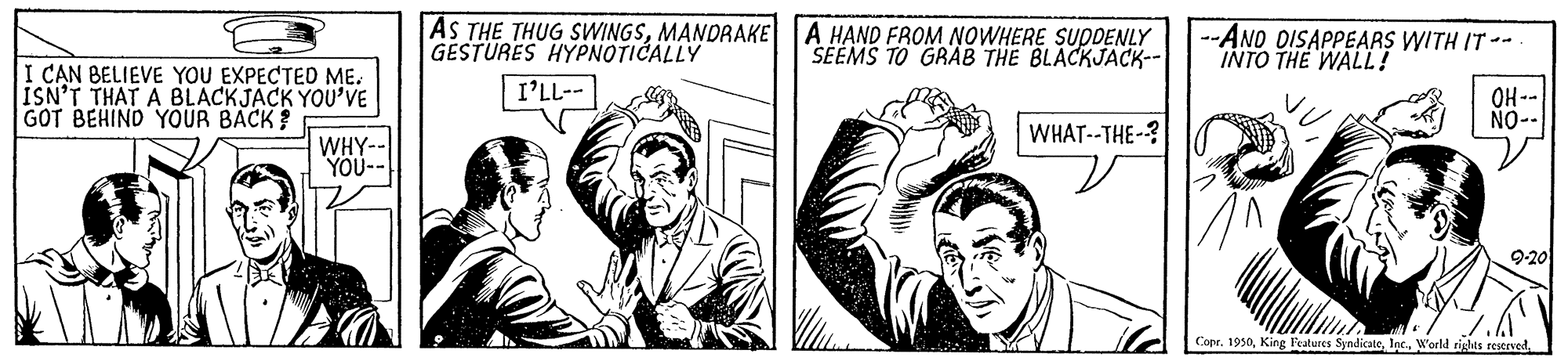 Monochrome OCR: AS THE THUG SWINGSMANDRAKE A HAND FROM NOWHERE SUDDENLY GESTURES HYPNOTICALLY --AND DISAPPEARS WITH IT -- INTO THE WALL! SEEMS TO GRAB THE BLACKJACK-- I CAN BELIEVE YOU EXPECTED ME. ISN'T THAT A BLACKJACK YOU'VE GOT BEHIND YOUR BACK? I'LL-- OH-- NO-- WHAT--THE-? WHY-- YOU-- 9-20 Copr. 1930World rights restrved AS THE THUG SWINGSMANDRAKE A HAND FROM NOWHERE SUDDENLY GESTURES HYPNOTICALLY --AND DISAPPEARS WITH IT -- INTO THE WALL! SEEMS TO GRAB THE BLACKJACK-- I CAN BELIEVE YOU EXPECTED ME. ISN'T THAT A BLACKJACK YOU'VE GOT BEHIND YOUR BACK? I'LL-- OH-- NO-- WHAT--THE-? WHY-- YOU-- 9-20 Copr. 1930King Features SyndicateWorld rights restrved