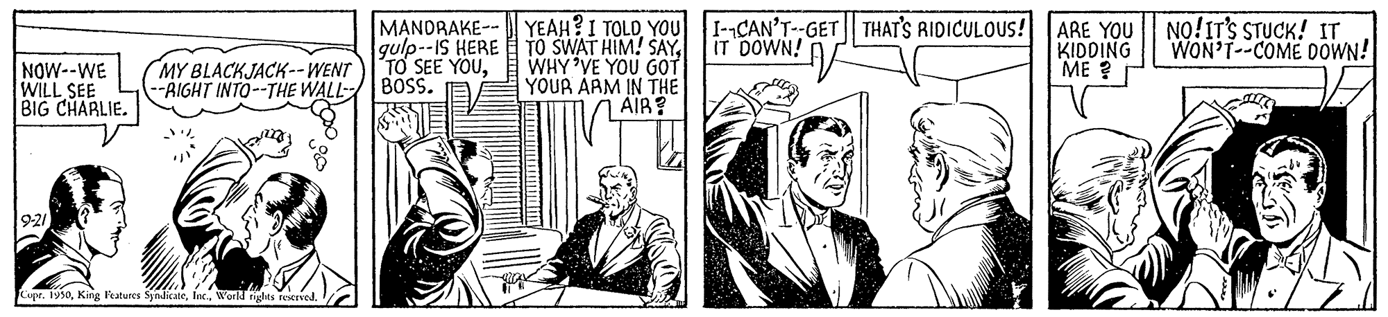 Comic book OCR: MANDRAKE-- YEAH?I TOLD YOU I-CAN'T--GET THAT'S RIDICULOUS! ARE YOU NO!IT'S STUCK! IT gulp--IS HERE TO SEE YOUIT DOWN! A TO SWAT HIM! SAYWHY VE YOU GOT YOUR AAM IN THE AIR? KIDDING ME ? WON'T--COME DOWN! NOW--WE WILL SEE BIG CHARLIE. MY BLACKJACK--WENT -AIGHT INTO--THE WALL BOSS. 9-21 Cupr. 1950Warld nghts r MANDRAKE-- YEAH?I TOLD YOU I-CAN'T--GET THAT'S RIDICULOUS! ARE YOU NO!IT'S STUCK! IT gulp--IS HERE TO SEE YOUIT DOWN! A TO SWAT HIM! SAYWHY VE YOU GOT YOUR AAM IN THE AIR? KIDDING ME ? WON'T--COME DOWN! NOW--WE WILL SEE BIG CHARLIE. MY BLACKJACK--WENT -AIGHT INTO--THE WALL BOSS. 9-21 Cupr. 1950King Fratures SyndicateWarld nghts r