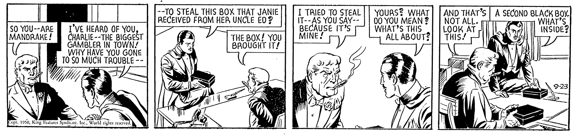 Line OCR: SO YOU--ARE MANDRAKE! |--TO STEAL THIS BOX THAT JANIE RECEIVED FROM HER UNCLE ED? I TRIED TO STEAL | YOURS? WHAT IT--AS YOU SAY-- BECAUSE IT'S MINE! 00 YOU MEAN ? WHAT'S THIS ALL ABOUT? AND THAT'S A SECONO BLACK BOX NOT ALL. LOOK AT THIS! WHAT'S INSIDE? I'VE HEARO OF YOUCHARLIE --THE BIGGEST GAMBLER IN TOWN! WHY HAVE YOU GONE TO SO MUCH TROUBLE - THE BOX! YOU BROUGHT IT! 9-23 r. 19s0World sights reserved SO YOU--ARE MANDRAKE! |--TO STEAL THIS BOX THAT JANIE RECEIVED FROM HER UNCLE ED? I TRIED TO STEAL | YOURS? WHAT IT--AS YOU SAY-- BECAUSE IT'S MINE! 00 YOU MEAN ? WHAT'S THIS ALL ABOUT? AND THAT'S A SECONO BLACK BOX NOT ALL. LOOK AT THIS! WHAT'S INSIDE? I'VE HEARO OF YOUCHARLIE --THE BIGGEST GAMBLER IN TOWN! WHY HAVE YOU GONE TO SO MUCH TROUBLE - THE BOX! YOU BROUGHT IT! 9-23 r. 19s0King Peatures Syndicate. IneWorld sights reserved