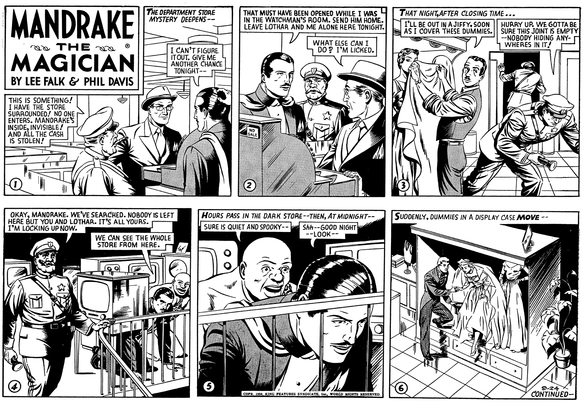 Publication OCR: MANDRAKE THE DEPARTMENT STORE MYSTERY DEEPENS-- THAT MUST HAVE BEEN OPENED WHILE I WAS 4 IN THE WATCHMAN'S ROOM. SEND HIM HOME. LEAVE LOTHAR AND ME ALONE HERE TONIGHT. THAT NIGHTAFTER CLOSING TIME... I'LL BE OUT IN AJIFFYSOON HURRY UP. WE GOTTA BE ASI COVER THESE DUMMIES. SURE THIS JOINT IS EMPTY WHAT ELSE CAN I DO ? I'M LICKED. --NOBODY HIDING ANY- WHERES IN IT! aa THE MAGICIAN I CAN'T FIGURE ITOUT. GIVE ME ANOTHER CHANCE TONIGHT-- BY LEE FALK & PHIL DAVIS THIS IS SOMETHING! I HAVE THE STORE SURROUNDED! NO ONE ENTERS. MANDRAKES INSIDEINVISIBLE! AND ALL THE CASH IS STOLEN! 3 OKAYMANORAKE. WE'VE SEARCHED. NOBODY IS LEFT HERE BUT YOU AND LOTHAR. IT'S ALL YOURS. I'M LOCKING UP NOW. HOURS PASS IN THE DARK STORE--THENAT MIDNIGHT-- SUDDENLYDUMMIES IN A DISPLAY CASE MOOVE -- SURE IS QUIET AND SPOOKY-- Shh--GOOD NIGHT --LOOK -- WE CAN SEE THE WHOLE STORE FROM HERE. D 9-24 CONTINUED- COPE KINO PRATURES BYNDICATEMANDRAKE THE DEPARTMENT STORE MYSTERY DEEPENS-- THAT MUST HAVE BEEN OPENED WHILE I WAS 4 IN THE WATCHMAN'S ROOM. SEND HIM HOME. LEAVE LOTHAR AND ME ALONE HERE TONIGHT. THAT NIGHTAFTER CLOSING TIME... I'LL BE OUT IN AJIFFYSOON HURRY UP. WE GOTTA BE ASI COVER THESE DUMMIES. SURE THIS JOINT IS EMPTY WHAT ELSE CAN I DO ? I'M LICKED. --NOBODY HIDING ANY- WHERES IN IT! aa THE MAGICIAN I CAN'T FIGURE ITOUT. GIVE ME ANOTHER CHANCE TONIGHT-- BY LEE FALK & PHIL DAVIS THIS IS SOMETHING! I HAVE THE STORE SURROUNDED! NO ONE ENTERS. MANDRAKES INSIDEINVISIBLE! AND ALL THE CASH IS STOLEN! 3 OKAYMANORAKE. WE'VE SEARCHED. NOBODY IS LEFT HERE BUT YOU AND LOTHAR. IT'S ALL YOURS. I'M LOCKING UP NOW. HOURS PASS IN THE DARK STORE--THENAT MIDNIGHT-- SUDDENLYDUMMIES IN A DISPLAY CASE MOOVE -- SURE IS QUIET AND SPOOKY-- Shh--GOOD NIGHT --LOOK -- WE CAN SEE THE WHOLE STORE FROM HERE. D 9-24 CONTINUED- COPE KINO PRATURES BYNDICATEIn. WORLD NIGHTH KEERVED