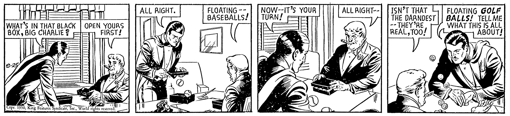 Fiction OCR: ALL RIGHT-- ISN'T THAT L FLOATING GOLF THE DARNDEST BALLS! TELL ME -- THEY'RE REALTOO! FLOATING - BASEBALLS! NOW--IT'S YOUR TURN! ALL RIGHT. WHAT'S IN THAT BLACK OPEN YOURS BOXBIG CHARLIE ? WHAT THIS IS ALL ABOUT! FIRST! 925 Copr. 1990World rights reserved ALL RIGHT-- ISN'T THAT L FLOATING GOLF THE DARNDEST BALLS! TELL ME -- THEY'RE REALTOO! FLOATING - BASEBALLS! NOW--IT'S YOUR TURN! ALL RIGHT. WHAT'S IN THAT BLACK OPEN YOURS BOXBIG CHARLIE ? WHAT THIS IS ALL ABOUT! FIRST! 925 Copr. 1990King Features SyndicaleWorld rights reserved