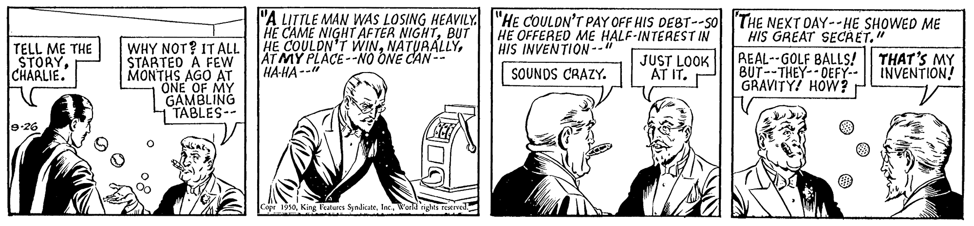 Illustration OCR: "A LITTLE MAN WAS LOSING HEAVILY I"HE COULDN'T PAY OFF HIS DEBT--SO THE NEXT OAY--HE SHOWED ME HE CAME NIGHT AFTER NIGHTBUT HE COULDN'T WINAT MY PLACE--NO ONE CAN-- HA-HA--" HE OFFERED ME HALF-INTEREST IN HIS GREAT SECAET." WHY NOT? IT ALL STARTED A FEW MONTHS AGO AT ONE OF MY GAMBLING TABLES-- HIS INVEN?ION-- TELL ME THE STORYCHARLIE. JUST LOOK AT IT. REAL--GOLF BALLS! BUT--THEY--DEFY-- GRAVITY! HOW? THAT'S MY INVENTION! SOUNDS CRAZY. 9-26 Copr 1950World rights reserved. "A LITTLE MAN WAS LOSING HEAVILY I"HE COULDN'T PAY OFF HIS DEBT--SO THE NEXT OAY--HE SHOWED ME HE CAME NIGHT AFTER NIGHTBUT HE COULDN'T WINAT MY PLACE--NO ONE CAN-- HA-HA--" HE OFFERED ME HALF-INTEREST IN HIS GREAT SECAET." WHY NOT? IT ALL STARTED A FEW MONTHS AGO AT ONE OF MY GAMBLING TABLES-- HIS INVEN?ION-- TELL ME THE STORYCHARLIE. JUST LOOK AT IT. REAL--GOLF BALLS! BUT--THEY--DEFY-- GRAVITY! HOW? THAT'S MY INVENTION! SOUNDS CRAZY. 9-26 Copr 1950King Features SyndicateWorld rights reserved.