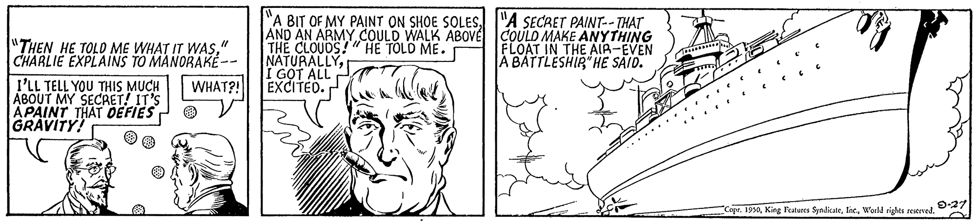 Cartoon OCR: "A BIT OF MY PAINT ON SHOE SOLES"A SECRET PAINT--THAT AND AN ARMY COULD WALK ABOVE COULD MAKE ANYTHING THE CLOUDS!" HE TOLD ME. NATURALLYI G?T ALL EXCITED. "THEN HE TOLD ME WHAT IT WAS" CHARLIE EXPLAINS TO MANORAKÉ-- FLOAT IN THE AIA-EVEN A BATTLESHIR" HE SAID. I'LL TELL YOU THIS MUCH ABOUT MY SECRET! IT'S A PAINT THAT DEFIES GRAVITY! WHAT?! Copr. 1950World rights reserved. "A BIT OF MY PAINT ON SHOE SOLES"A SECRET PAINT--THAT AND AN ARMY COULD WALK ABOVE COULD MAKE ANYTHING THE CLOUDS!" HE TOLD ME. NATURALLYI G?T ALL EXCITED. "THEN HE TOLD ME WHAT IT WAS" CHARLIE EXPLAINS TO MANORAKÉ-- FLOAT IN THE AIA-EVEN A BATTLESHIR" HE SAID. I'LL TELL YOU THIS MUCH ABOUT MY SECRET! IT'S A PAINT THAT DEFIES GRAVITY! WHAT?! Copr. 1950King Features SyndicateWorld rights reserved.