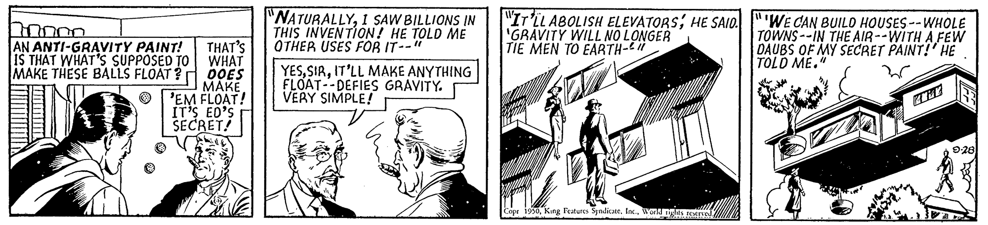 Line art OCR: "NATURALLY1 SAW BILLIONS IN THIS INVENTION! HE TOLD ME OTHER USES FOR IT--" "Ir'LLABOLISH ELEVATORS; HE SAIO. "'WE CAN BUILO HOUSES--WHOLE 'GRAVITY WILL NO LONGER TIE MEN TO EARTH-" TOWNS --IN THE AIR--WITH A FEW DAUBS OF MY SECRET PAINT!' HE TOLD ME." AN ANTI-GRAVITY PAINT! THAT'S IS THAT WHAT'S SUPPOSED TO WHAT MAKE THESE BALLS FLOAT? O0ES ???? 'EM FLOAT! IT'S ED'S SECRET! YESIT'LL MAKE ANYTHING FLOAT--DEFIES GRAVITY. VERY SIMPLE! 928 Copr 19saWond nges reINO "NATURALLY1 SAW BILLIONS IN THIS INVENTION! HE TOLD ME OTHER USES FOR IT--" "Ir'LLABOLISH ELEVATORS; HE SAIO. "'WE CAN BUILO HOUSES--WHOLE 'GRAVITY WILL NO LONGER TIE MEN TO EARTH-" TOWNS --IN THE AIR--WITH A FEW DAUBS OF MY SECRET PAINT!' HE TOLD ME." AN ANTI-GRAVITY PAINT! THAT'S IS THAT WHAT'S SUPPOSED TO WHAT MAKE THESE BALLS FLOAT? O0ES ???? 'EM FLOAT! IT'S ED'S SECRET! YESIT'LL MAKE ANYTHING FLOAT--DEFIES GRAVITY. VERY SIMPLE! 928 Copr 19saKing l'eatures Syndicate. InKWond nges reINO