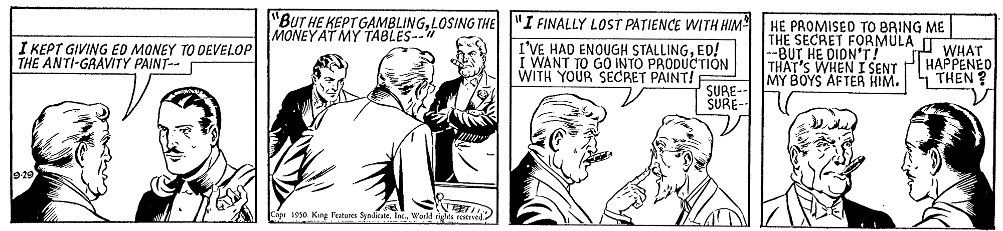 Art OCR: "BUT HE KEPT GAMBLINGLOSING THE MONEY AT MY TABLES-- "I FINALLY LOST PATIENCE WITH HIM HE PROMISED TO BRING ME THE SECRET FORMULA --BUT HE DIDN'T! THAT'S WHEN I SENT MY BOYS AFTER HIM. I KEPT GIVING ED MONEY TO DEVELOP THE ANTI-GRAVITY PAINT-- I'VE HAD ENOUGH STALLINGED! I WANT TO GÓ INTO PRODUCTIÓN WITH YOUR SECRET PAINT! WHAT HAPPENED THEN ? SURE-- SURE- 9-29 Copr 1930. King Features Syndicate. Inc.World rights restrved "BUT HE KEPT GAMBLINGLOSING THE MONEY AT MY TABLES-- "I FINALLY LOST PATIENCE WITH HIM HE PROMISED TO BRING ME THE SECRET FORMULA --BUT HE DIDN'T! THAT'S WHEN I SENT MY BOYS AFTER HIM. I KEPT GIVING ED MONEY TO DEVELOP THE ANTI-GRAVITY PAINT-- I'VE HAD ENOUGH STALLINGED! I WANT TO GÓ INTO PRODUCTIÓN WITH YOUR SECRET PAINT! WHAT HAPPENED THEN ? SURE-- SURE- 9-29 Copr 1930. King Features Syndicate. Inc.World rights restrved