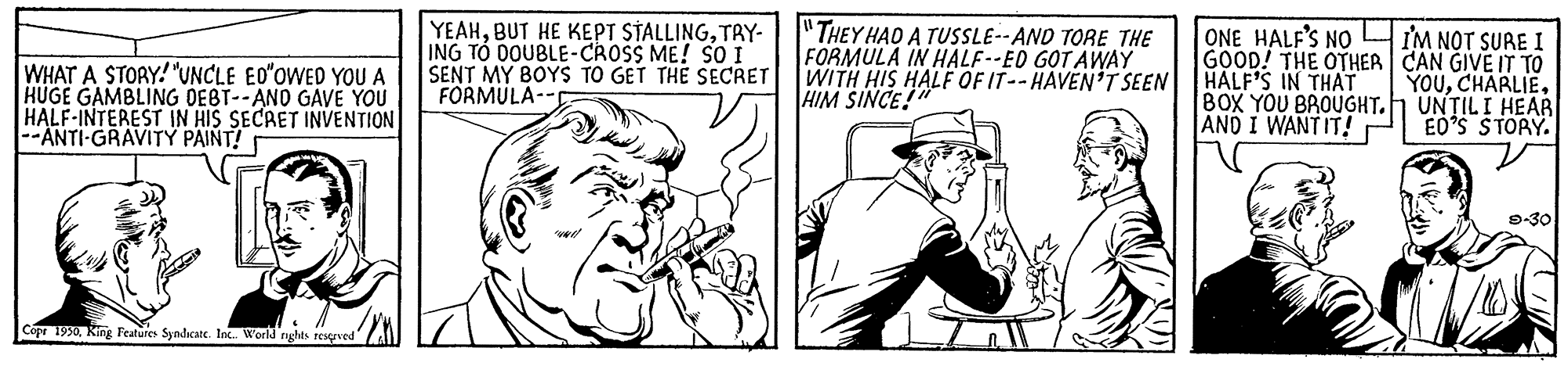 Line OCR: YEAHTRY- ING TÓ DOUBLE-CROSS ME! So I SENT MY BOYS TO GET THE SECRET FORMULA-- "THEY HAO A TUSSLE--AND TORE THE FORMULA IN HALF--ED GOT AWAY WITH HIS HALF OF IT-- HAVEN'T SEEN HIM SINCE! ONE HALF'S NO GOOD! THE OTHER CAN GIVE IT TO HALF'S IN THAT BOX YOU BROUGHT.h UNTILI HEAR ANO I WANTIT! I'M NOT SURE I WHAT A STORY! "UNCLE EO"OWED YOU A HUGE GAMBLING DEBT--AND GAVE YOU HALF-INTEREST IN HIS SECRET INVENTION --ANTI-GRAVITY PAINT! YOUEO'S STORY. 9-30 Copr 1930King Features Syndicatc. Int. World rights resgrved YEAHBUT HE KEPT STALLINGTRY- ING TÓ DOUBLE-CROSS ME! So I SENT MY BOYS TO GET THE SECRET FORMULA-- "THEY HAO A TUSSLE--AND TORE THE FORMULA IN HALF--ED GOT AWAY WITH HIS HALF OF IT-- HAVEN'T SEEN HIM SINCE! ONE HALF'S NO GOOD! THE OTHER CAN GIVE IT TO HALF'S IN THAT BOX YOU BROUGHT.h UNTILI HEAR ANO I WANTIT! I'M NOT SURE I WHAT A STORY! "UNCLE EO"OWED YOU A HUGE GAMBLING DEBT--AND GAVE YOU HALF-INTEREST IN HIS SECRET INVENTION --ANTI-GRAVITY PAINT! YOUEO'S STORY. 9-30 Copr 1930King Features Syndicatc. Int. World rights resgrved