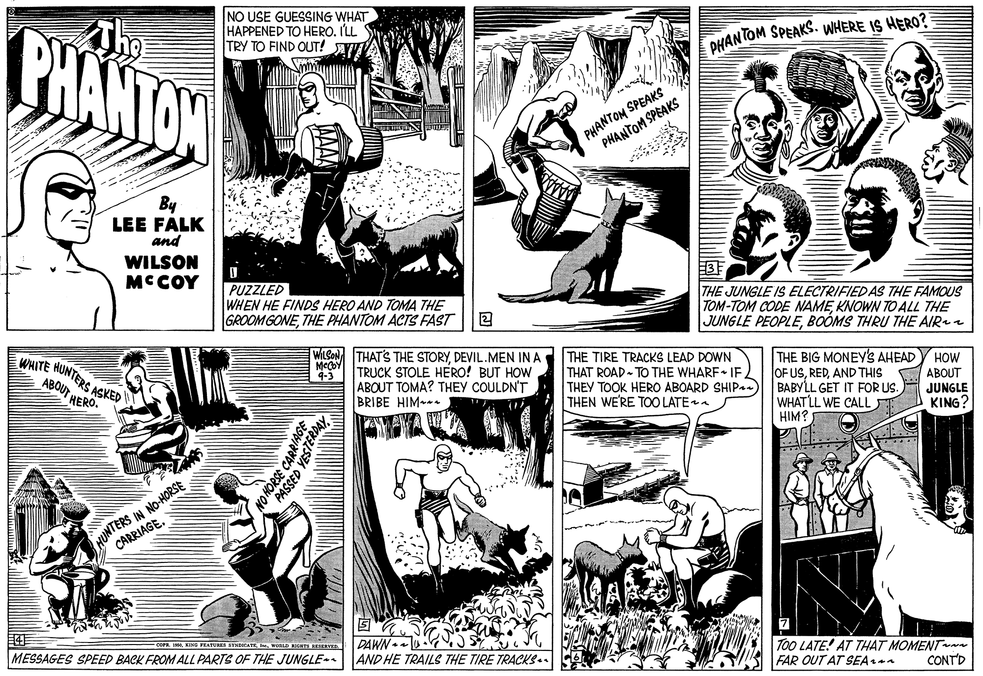 Line art OCR: PHANTON The NO USE GUESSING WHAT HAPPENED TO HERO. ILL TRY TO FIND OUT! AW DHANTOM SPEAKS. WHERE IS HERO? PHANTON SPEAKS PHANTOM SPEAKS By LEE FALK and WILSON MCCOY PUZZLED WHEN HE FINDS HERO AND TOMA THE GROOM GONETHE PHANTOM ACTS FAST THE JUNGLE IS ELECTRIFIED AS THE FAMOUS TOM-TOM CODE NAMEKNOWN TO ALL THE JUNGLE PEOPLEBOÓMS THRU THE AIR WHITE HONTERS ASKED WILSON THAT'S THE STORYDEVIL.MEN IN A TRUCK STOLE HERO! BUT HOW ABOUT TOMA? THEY COULDN'T BRIBE HIM THE TIRE TRACKS LEAD DOWN THAT ROAD- TO THE WHARF IFTHEY TOOK HERO ABOARD SHIP THEN WE'RE TOO LATE THE BIG MONEY'S AHEAD OF USAND THIS BABYLL GET IT FOR US. WHATLL WE CALL HIM? HOW ABOUT JUNGLE KING? 4-3 ABOUT HERO. HUNTERS IN NO-HORSE CARRIAGE. SAY DAWN . AND HE TRAILS THE TIRE TRACKS.. To0 LATE! AT THAT MOMENT FAR OUT AT SEAaa COFR NING PEATURES STNNCATE WoL T RESERVE MESSAGES SPEED BACK FROM ALL PARTS OF THE JUNGLE CONTD NO CARR TERDAY PHANTON The NO USE GUESSING WHAT HAPPENED TO HERO. ILL TRY TO FIND OUT! AW DHANTOM SPEAKS. WHERE IS HERO? PHANTON SPEAKS PHANTOM SPEAKS By LEE FALK and WILSON MCCOY PUZZLED WHEN HE FINDS HERO AND TOMA THE GROOM GONETHE PHANTOM ACTS FAST THE JUNGLE IS ELECTRIFIED AS THE FAMOUS TOM-TOM CODE NAMEKNOWN TO ALL THE JUNGLE PEOPLEBOÓMS THRU THE AIR WHITE HONTERS ASKED WILSON THAT'S THE STORYDEVIL.MEN IN A TRUCK STOLE HERO! BUT HOW ABOUT TOMA? THEY COULDN'T BRIBE HIM THE TIRE TRACKS LEAD DOWN THAT ROAD- TO THE WHARF IFTHEY TOOK HERO ABOARD SHIP THEN WE'RE TOO LATE THE BIG MONEY'S AHEAD OF USAND THIS BABYLL GET IT FOR US. WHATLL WE CALL HIM? HOW ABOUT JUNGLE KING? 4-3 ABOUT HERO. HUNTERS IN NO-HORSE CARRIAGE. SAY DAWN . AND HE TRAILS THE TIRE TRACKS.. To0 LATE! AT THAT MOMENT FAR OUT AT SEAaa COFR NING PEATURES STNNCATE WoL T RESERVE MESSAGES SPEED BACK FROM ALL PARTS OF THE JUNGLE CONTD NO CARR TERDAY