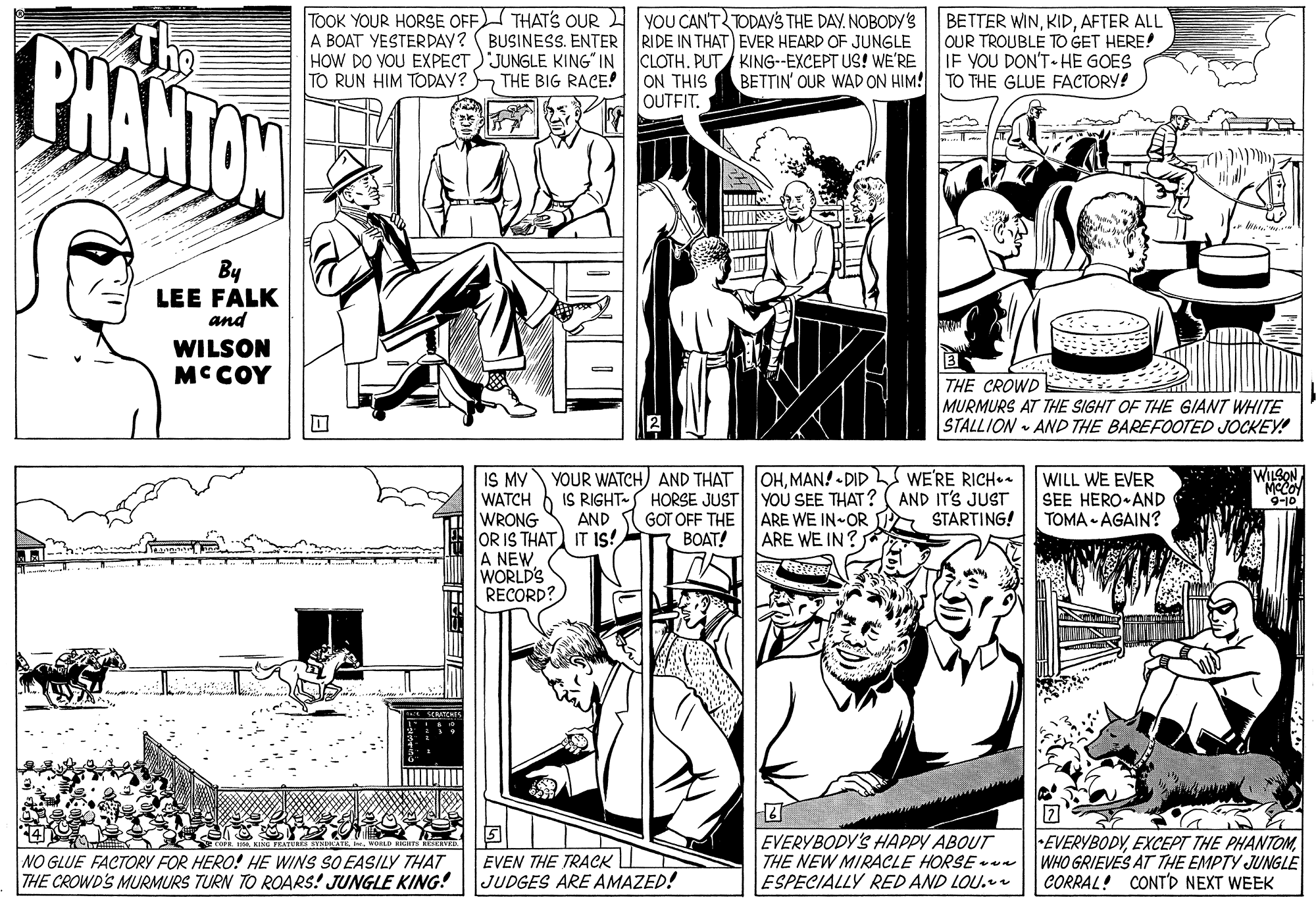 Art OCR: CHANTON The TOOK YOUR HORSE OFF THAT'S OUR YOU CAN'T TODAYS THE DAY. NOBODY'S A BOAT YESTERDAY? (BUSINESS. ENTER RIDE IN THAT) EVER HEARD OF JUNGLE HOW DO VOU EXPECT'JUNGLE KING" IN TO RUN HIM TODAY? THE BIG RACE! BETTER WINAFTER ALL OUR TROUBLE TO GET HERE! IF YOU DON'T.HE GOES TO THE GLUE FACTORY! CLOTH. PUT KING--EXCEPT US! WE'RE ON THIS BETTIN' OUR WAD ON HIM! OUTFIT. By LEE FALK and WILSON MCCOY | THE CROWD E MURMURS AT THE SIGHT OF THE GIANT WHITE STALLION • AND THE BAREFOOTED JOCKEY! IS MY WATCH WRONG OR IS THAT) IT IS! A NEWWORLD'S RECORD? YOUR WATCH) AND THAT OHMAN! - DID IS RIGHT- HORSE JUST YOU SEE THAT? ARE WE IN-OR ARE WE IN WE'RE RICH. AND IT'S JUST A STARTING! WILSON WILL WE EVER SEE HERO AND TOMA - AGAIN? 9-10 AND I GOT OFF THE BOAT! EVERYBODY'S HAPPY ABOUT THE NEW MIRACLE HORSE -vn ESPECIALLY RED AND LOU.r 7 EVERYBODYWHO GRIEVES AT THE EMPTY JUNGLE CORRAL! CONT'D NEXT WEEK NO GLUE FACTORY FOR HERO! HE WINS SO EASILY THAT THE CROWD'S MURMURS TURN TO ROARS! JUNGLE KING! EVEN THE TRACK I JUDGES ARE AMAZED! CHANTON The TOOK YOUR HORSE OFF THAT'S OUR YOU CAN'T TODAYS THE DAY. NOBODY'S A BOAT YESTERDAY? (BUSINESS. ENTER RIDE IN THAT) EVER HEARD OF JUNGLE HOW DO VOU EXPECT'JUNGLE KING" IN TO RUN HIM TODAY? THE BIG RACE! BETTER WINAFTER ALL OUR TROUBLE TO GET HERE! IF YOU DON'T.HE GOES TO THE GLUE FACTORY! CLOTH. PUT KING--EXCEPT US! WE'RE ON THIS BETTIN' OUR WAD ON HIM! OUTFIT. By LEE FALK and WILSON MCCOY | THE CROWD E MURMURS AT THE SIGHT OF THE GIANT WHITE STALLION • AND THE BAREFOOTED JOCKEY! IS MY WATCH WRONG OR IS THAT) IT IS! A NEWWORLD'S RECORD? YOUR WATCH) AND THAT OHMAN! - DID IS RIGHT- HORSE JUST YOU SEE THAT? ARE WE IN-OR ARE WE IN WE'RE RICH. AND IT'S JUST A STARTING! WILSON WILL WE EVER SEE HERO AND TOMA - AGAIN? 9-10 AND I GOT OFF THE BOAT! EVERYBODY'S HAPPY ABOUT THE NEW MIRACLE HORSE -vn ESPECIALLY RED AND LOU.r 7 EVERYBODYEXCEPT THE PHANTOMWHO GRIEVES AT THE EMPTY JUNGLE CORRAL! CONT'D NEXT WEEK NO GLUE FACTORY FOR HERO! HE WINS SO EASILY THAT THE CROWD'S MURMURS TURN TO ROARS! JUNGLE KING! EVEN THE TRACK I JUDGES ARE AMAZED!