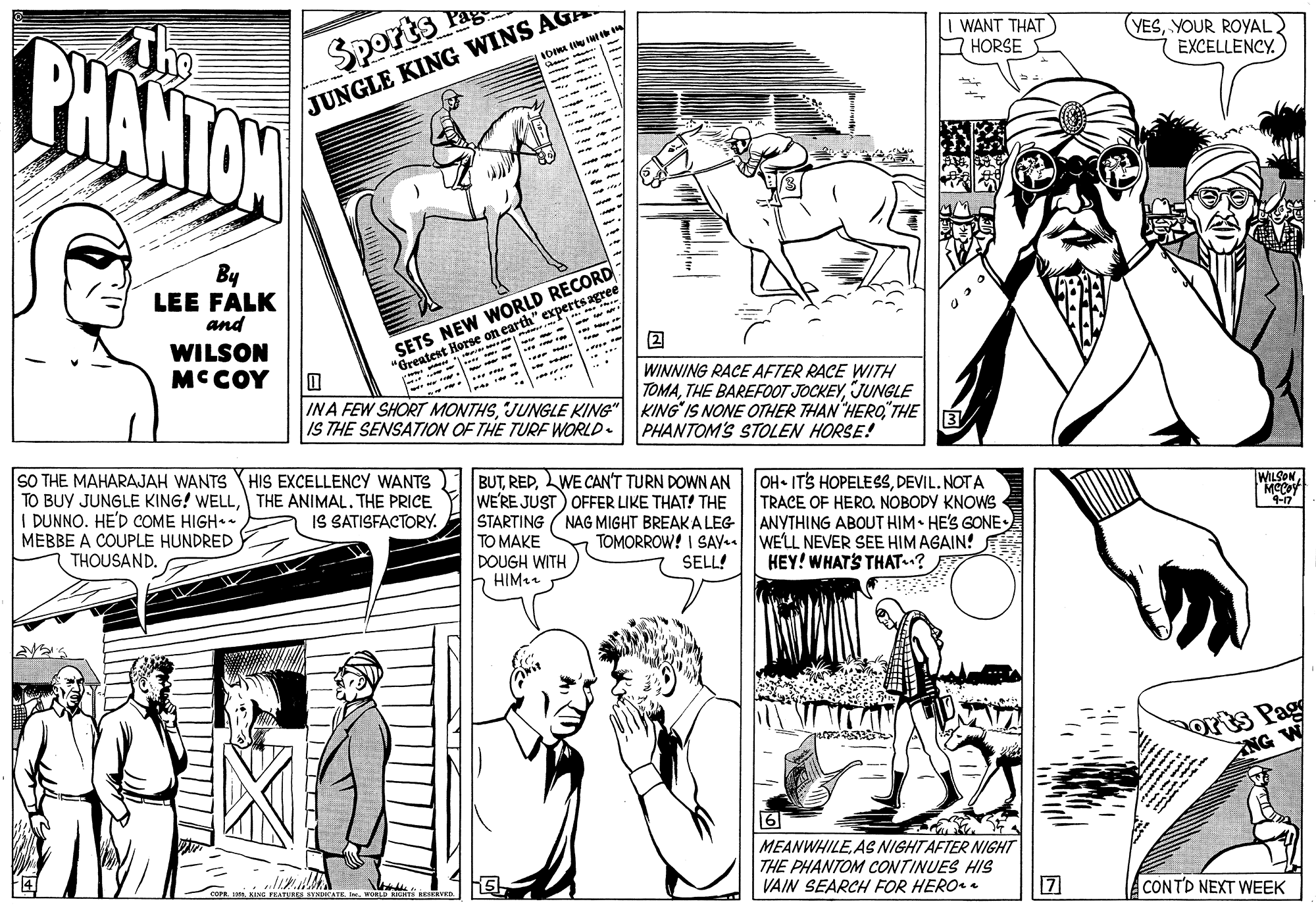 Font OCR: The PHANTAN Pag Sports WANT THAT O HORSE YESYOUR ROYAL EXCELLENCY. JUNGLE KING WINS AGA By LEE FALK and SETS NEW WORLD RECORD Horse on earth" experts agree WILSON "Brea MCCOY WINNING RACE AFTER RACE WITH TOMAJUNGLE INA FEW SHORT MONTHSTHE IS THE SENSATION OF THE TURF WORLD. PHANTOM'S STOLEN HORSE! SO THE MAHARAJAH WANTS HIS EXCELLENCY WANTS BUTLWE CAN'T TURN DOWN AN TO BUY JUNGLE KING! WELLTHE ANIMAL. THE PRICE I DUNNO. HE'D COME HIGH MEBBE A COUPLE HUNDRED THOUSAND. WE'RE JUST) OFFER LIKE THAT! THE STARTING TO MAKE DOUGH WITH HIM OH ITS HOPELESSDEVIL. NOTA TRACE OF HERO. NOBODY KNOWS ANYTHING ABOUT HIM• HE'S GONE WILSONIS SATISFACTORY. NAG MIGHT BREAKA LEG TOMORROW! I SAY WELL NEVER SEE HIM AGAIN! 4-n SELL! HEY! WHATS THAT? orts Pag NG W 6 MEANWHILEAS NIGHTAFTER NIGHT THE PHANTOM CONTINUES HIS VAIN SEARCH FOR HERO . KING FRATURSYNATL . CONTD NEXT WEEK The PHANTAN Pag Sports WANT THAT O HORSE YESYOUR ROYAL EXCELLENCY. JUNGLE KING WINS AGA By LEE FALK and SETS NEW WORLD RECORD Horse on earth" experts agree WILSON "Brea MCCOY WINNING RACE AFTER RACE WITH TOMATHE BAREFOOT JOCKEYJUNGLE INA FEW SHORT MONTHSJUNGLE KING" KING IS NONE OTHER THAN HEROTHE IS THE SENSATION OF THE TURF WORLD. PHANTOM'S STOLEN HORSE! SO THE MAHARAJAH WANTS HIS EXCELLENCY WANTS BUTLWE CAN'T TURN DOWN AN TO BUY JUNGLE KING! WELLTHE ANIMAL. THE PRICE I DUNNO. HE'D COME HIGH MEBBE A COUPLE HUNDRED THOUSAND. WE'RE JUST) OFFER LIKE THAT! THE STARTING TO MAKE DOUGH WITH HIM OH ITS HOPELESSDEVIL. NOTA TRACE OF HERO. NOBODY KNOWS ANYTHING ABOUT HIM• HE'S GONE WILSONIS SATISFACTORY. NAG MIGHT BREAKA LEG TOMORROW! I SAY WELL NEVER SEE HIM AGAIN! 4-n SELL! HEY! WHATS THAT? orts Pag NG W 6 MEANWHILEAS NIGHTAFTER NIGHT THE PHANTOM CONTINUES HIS VAIN SEARCH FOR HERO . KING FRATURSYNATL . CONTD NEXT WEEK