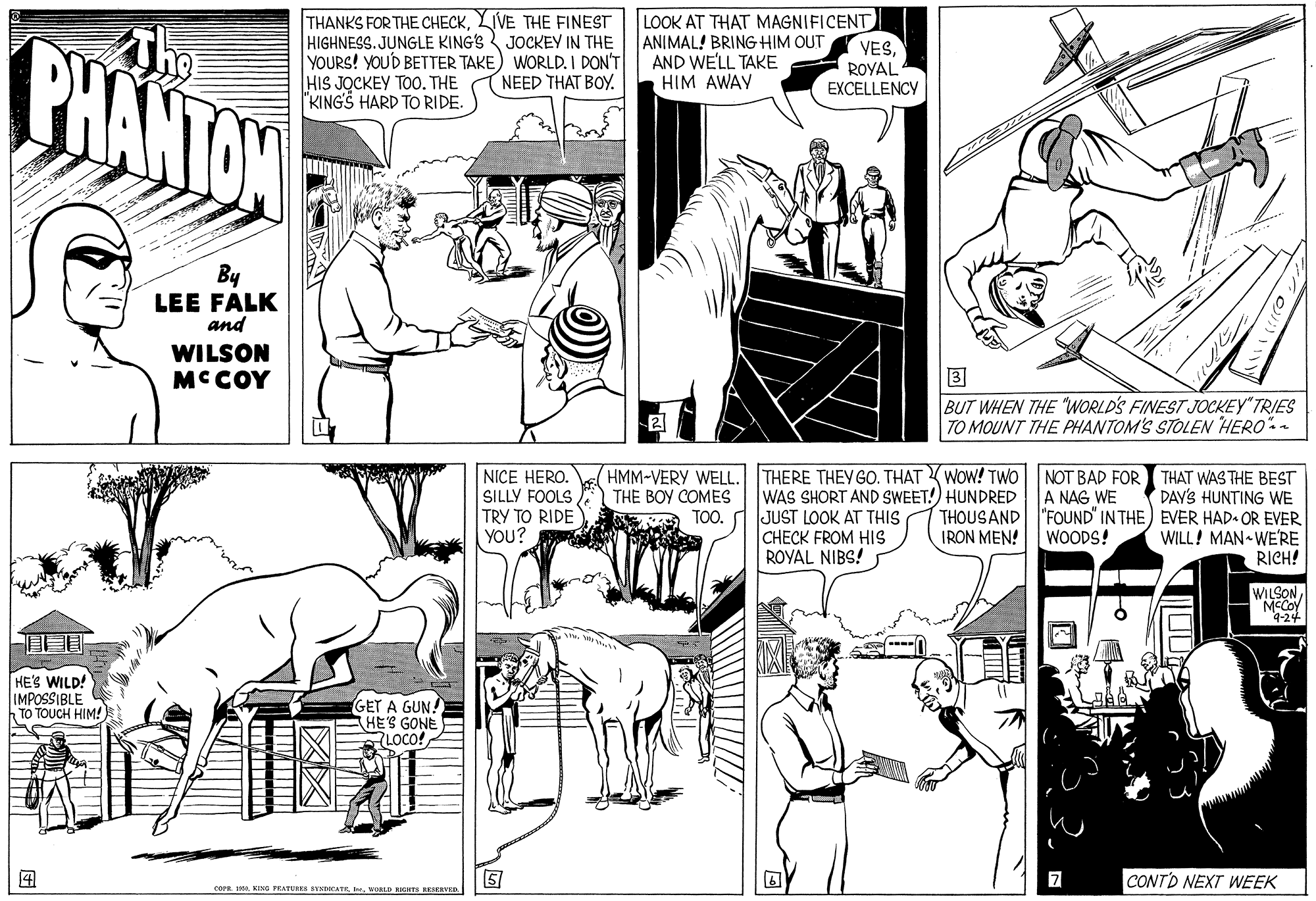 Publication OCR: THANKS FOR THE CHECKLIVE THE FINEST HIGHNESS. JUNGLE KING'S JOCKEY IN THE YOURS! YOU'D BETTER TAKE) WORLD. I DON'T HIS JOCKEY TOO. THE "KING'S HARD TO RIDE. LOOK AT THAT MAGNIFICENT ANIMAL! BRING HIM OUT AND WE'LL TAKE HIM AWAY The PHANTAW VESROYAL EXCELLENCY NEED THAT BOY. By LEE FALK and WILSON MCCOY BUT WHEN THE "WORLD'S FINEST JOCKEY TRIES TO MOUNT THE PHANTOM'S STOLEN HERO"- NICE HERO. SILLY FOOLS TRY TO RIDE YOU? HMM-VERY WEL. THE BOY COMES THERE THEY GO. THAT WOW! TWO| NOT BAD FOR THAT WAS THE BEST WAS SHORT AND SWEET!) HUNDRED JUST LOOK AT THIS CHECK FROM HIS ROYAL NIBS! A NAG WE DAY'S HUNTING WE THOUSAND "FOUND" IN THE) EVER HAD. OR EVER IRON MEN!WOODS! TOO. WILL! MAN-WE'RE RICH! WILSON MCCOY 4-24 HE'S WILD! IMPOSSIBLE TO TOUCH HIM! GET A GUN! HE'S GONE RLOCO!CONTO NEXT WEEK COPE. IAVORLD RIGNTS RESERNED. THANKS FOR THE CHECKLIVE THE FINEST HIGHNESS. JUNGLE KING'S JOCKEY IN THE YOURS! YOU'D BETTER TAKE) WORLD. I DON'T HIS JOCKEY TOO. THE "KING'S HARD TO RIDE. LOOK AT THAT MAGNIFICENT ANIMAL! BRING HIM OUT AND WE'LL TAKE HIM AWAY The PHANTAW VESROYAL EXCELLENCY NEED THAT BOY. By LEE FALK and WILSON MCCOY BUT WHEN THE "WORLD'S FINEST JOCKEY TRIES TO MOUNT THE PHANTOM'S STOLEN HERO"- NICE HERO. SILLY FOOLS TRY TO RIDE YOU? HMM-VERY WEL. THE BOY COMES THERE THEY GO. THAT WOW! TWO| NOT BAD FOR THAT WAS THE BEST WAS SHORT AND SWEET!) HUNDRED JUST LOOK AT THIS CHECK FROM HIS ROYAL NIBS! A NAG WE DAY'S HUNTING WE THOUSAND "FOUND" IN THE) EVER HAD. OR EVER IRON MEN!WOODS! TOO. WILL! MAN-WE'RE RICH! WILSON MCCOY 4-24 HE'S WILD! IMPOSSIBLE TO TOUCH HIM! GET A GUN! HE'S GONE RLOCO!CONTO NEXT WEEK COPE. IAKING FEATURR VCATEVORLD RIGNTS RESERNED.