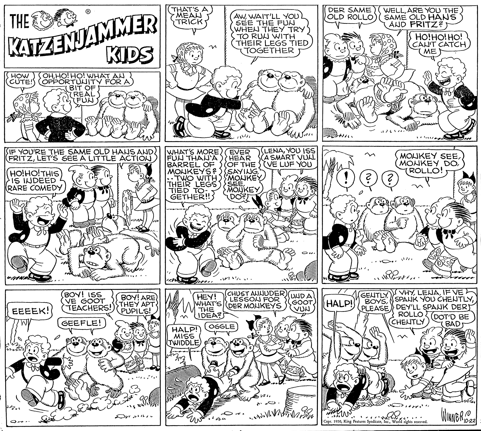 Rectangle OCR: (THAT'S A MEAN TRICK DER SAME OLD ROLLO WELLARE YOU THE SAME OLD HANS AND FRITZ? KATZENJAMMER KIDS THE AWWAIT'LL YOU SEE THE PFUN WHEN THEY TRYS STO RUU WITH THEIR LEGS TIED TOGETHER HO!HO! HO! CAN'T CATH(ME OH.HO! HO! WHAT AN CUTE! OPPORTUNITY FOR A BIT OF REAL FUN HOW ?? IF YOU'RE THE SAME OLD HANS AND FRITZLET'S SEE A LITTLE ACTION LENAYOU ISS A SMART VUN. OF THE SVE LUF YOU WHAT'S MORE EVER FUN THAN'A BARREL OF MONKEYS? SAYING TWO WITHI SMONKEY THEIR LEGS){SEETIED TO GETHER! MONKEY SEE(ROLLO! HEAR HOHOTHIS iS INDEED RARE COMEDY MOUKEY DO? (BOY! ISS (VE GOOT (TEACHERS!THEY APT (CHUST AWNUDER)UDA LESSON FOR WHAT'SDER MONKEYS GENTLYVHYIF VE BOYSPLEASE DEY'LL SPANK DERT ROLLO DOT'D BE CHENTLY BOY! ARE (HEY! GOOT VUN HALP! EEEEK! PUPILS! THE IDEA? GEEFLE! OGGLE BAD HALP! MISS TWIDDLE Or?? re.... Copr. 1930World rights reserved. (THAT'S A MEAN TRICK DER SAME OLD ROLLO WELLARE YOU THE SAME OLD HANS AND FRITZ? KATZENJAMMER KIDS THE AWWAIT'LL YOU SEE THE PFUN WHEN THEY TRYS STO RUU WITH THEIR LEGS TIED TOGETHER HO!HO! HO! CAN'T CATH(ME OH.HO! HO! WHAT AN CUTE! OPPORTUNITY FOR A BIT OF REAL FUN HOW ? ? IF YOU'RE THE SAME OLD HANS AND FRITZLET'S SEE A LITTLE ACTION LENAYOU ISS A SMART VUN. OF THE SVE LUF YOU WHAT'S MORE EVER FUN THAN'A BARREL OF MONKEYS? SAYING TWO WITHI SMONKEY THEIR LEGS){SEETIED TO GETHER! MONKEY SEEMONKEY DO(ROLLO! HEAR HOHOTHIS iS INDEED RARE COMEDY MOUKEY DO? (BOY! ISS (VE GOOT (TEACHERS!THEY APT (CHUST AWNUDER)UDA LESSON FOR WHAT'SDER MONKEYS GENTLYVHYIF VE BOYSSPANK YOU CHENTLYPLEASE DEY'LL SPANK DERT ROLLO DOT'D BE CHENTLY BOY! ARE (HEY! GOOT VUN HALP! EEEEK! PUPILS! THE IDEA? GEEFLE! OGGLE BAD HALP! MISS TWIDDLE Or ? ? re.... Copr. 1930King Features SyndicateWorld rights reserved.