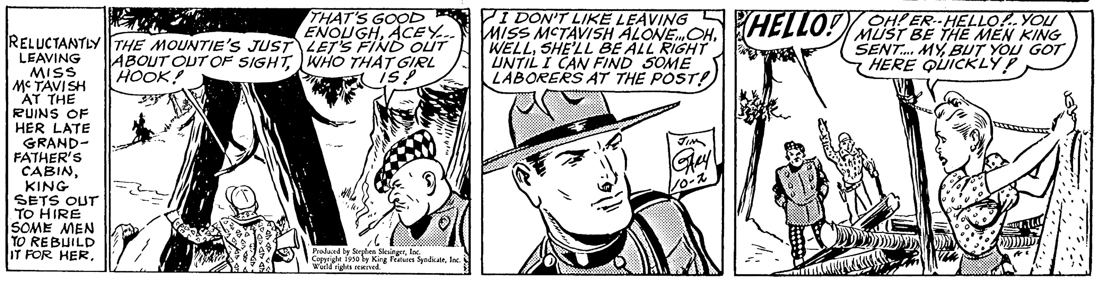 Line OCR: RELUCTANTLY THE MOUNTIE'S JUST ABOUT OUT OF SIGHTHOOK! LEAVING MISS MCTAVISH AT THE RUINS OF HER LATE GRAND- FATHER'S CABINKING SETS OUT TO HIRE SOME MEN TO REBUILD IT FOR HERTHAT'S GOOD? ENOUGHACEY... LET'S FIND OUT WHO THAT GIRL is! Produced by Stephen SlingerInc. Copyrighe 1930 by King Features SyndicateInc World rights reserved. I DON'T LIKE LEAVING MISS MCTAVISH ALONE OHSHE'LL BE ALL RIGHT UNTIL I CAN FIND SOME LABORERS AT THE POST! HELLO! D OH! ER--HELLO!.. YOU MUST BE THE MEN KING SENT.... MYBUT YOU GOT HERE QUICKLY! RELUCTANTLY THE MOUNTIE'S JUST ABOUT OUT OF SIGHTHOOK ! LEAVING MISS MCTAVISH AT THE RUINS OF HER LATE GRAND FATHER'S CABINKING SETS OUT TO HIRE SOME MEN TO REBUILD IT FOR HERTHAT'S GOOD ? ENOUGHACEY ... LET'S FIND OUT WHO THAT GIRL is ! Produced by Stephen SlingerInc. Copyrighe 1930 by King Features SyndicateInc World rights reserved . I DON'T LIKE LEAVING MISS MCTAVISH ALONE OHSHE'LL BE ALL RIGHT UNTIL I CAN FIND SOME LABORERS AT THE POST ! HELLO ! D OH ! ER -- HELLO ! .. YOU MUST BE THE MEN KING SENT .... MYBUT YOU GOT HERE QUICKLY !