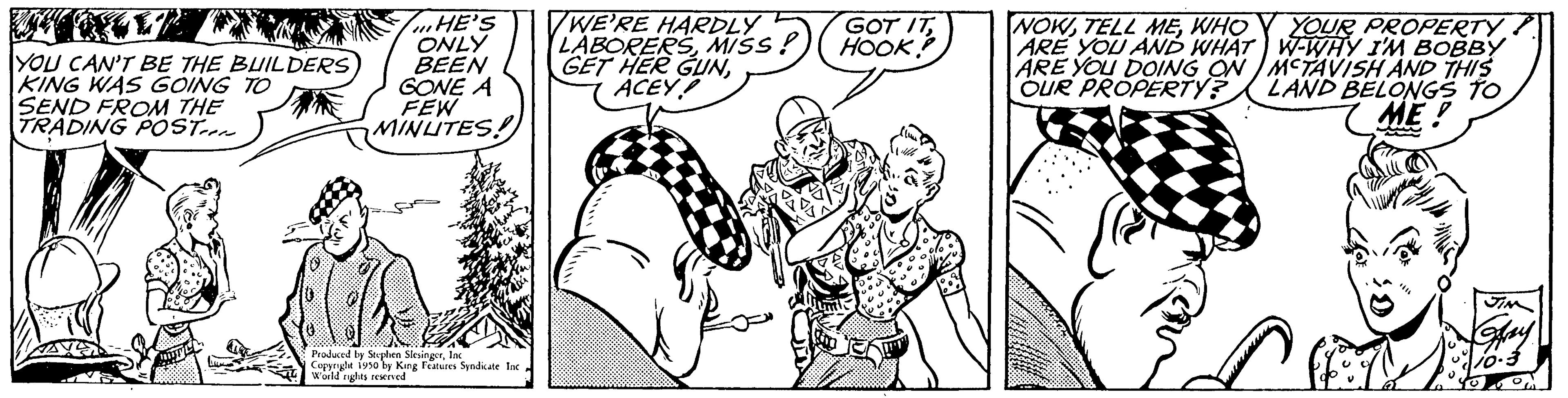 Font OCR: YOU CAN'T BE THE BUILDERS KING WAS GOING TO SEND FROM THE TRADING POST HE'S ONLY BEEN GONE A FEW MINUTES! Produced by Stephen SlesingerInc Copenght 1950 by King Features Syndicate In World nights reserved WE'RE HARDLY LABORERSMISS! GET HER GUNACEY GOT ITHOOK NOWWHOY YOUR PROPERTY ARE YOU AND WHAT ARE YOU DOING ON OUR PROPERTY? W-WHY I'M BOBBY MCTAVISH AND THIS LAND BELONGS TO ME! YOU CAN'T BE THE BUILDERS KING WAS GOING TO SEND FROM THE TRADING POST HE'S ONLY BEEN GONE A FEW MINUTES ! Produced by Stephen SlesingerInc Copenght 1950 by King Features Syndicate In World nights reserved WE'RE HARDLY LABORERSMISS ! GET HER GUNACEY GOT ITHOOK NOWTELL MEWHOY YOUR PROPERTY ARE YOU AND WHAT ARE YOU DOING ON OUR PROPERTY ? W - WHY I'M BOBBY MCTAVISH AND THIS LAND BELONGS TO ME !