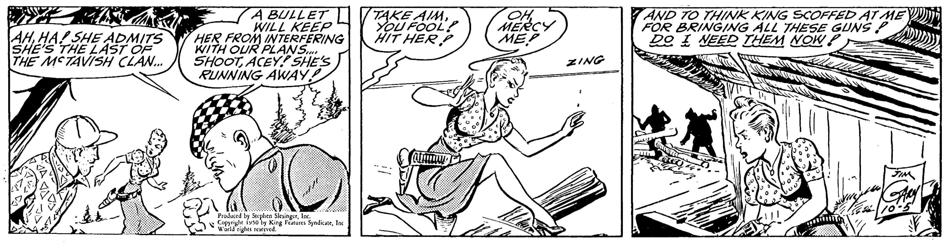 Font OCR: AHHA! SHE ADMITS SHE'S THE LAST OF THE MCTAVISH CLAN... A BULLET WILL KEEP HER FROM INTERFERING WITH OUR PLANS SHOOTACEY! SHE'S RUNNING AWAY! Produced by Stephen SlesingerInc. Weldiges Features SyndicateInc TAKE AIM.. YOU FOOL? HIT HERP OH MERCY ME! ZING AND TO THINK KING SCOFFED AT ME FOR BRINGING ALL THESE GUNS P DO I NEED THEM NOW P ADDY AHHA ! SHE ADMITS SHE'S THE LAST OF THE MCTAVISH CLAN ... A BULLET WILL KEEP HER FROM INTERFERING WITH OUR PLANS SHOOTACEY ! SHE'S RUNNING AWAY ! Produced by Stephen SlesingerInc. Weldiges Features SyndicateInc TAKE AIM .. YOU FOOL ? HIT HERP OH MERCY ME ! ZING AND TO THINK KING SCOFFED AT ME FOR BRINGING ALL THESE GUNS P DO I NEED THEM NOW P ADDY