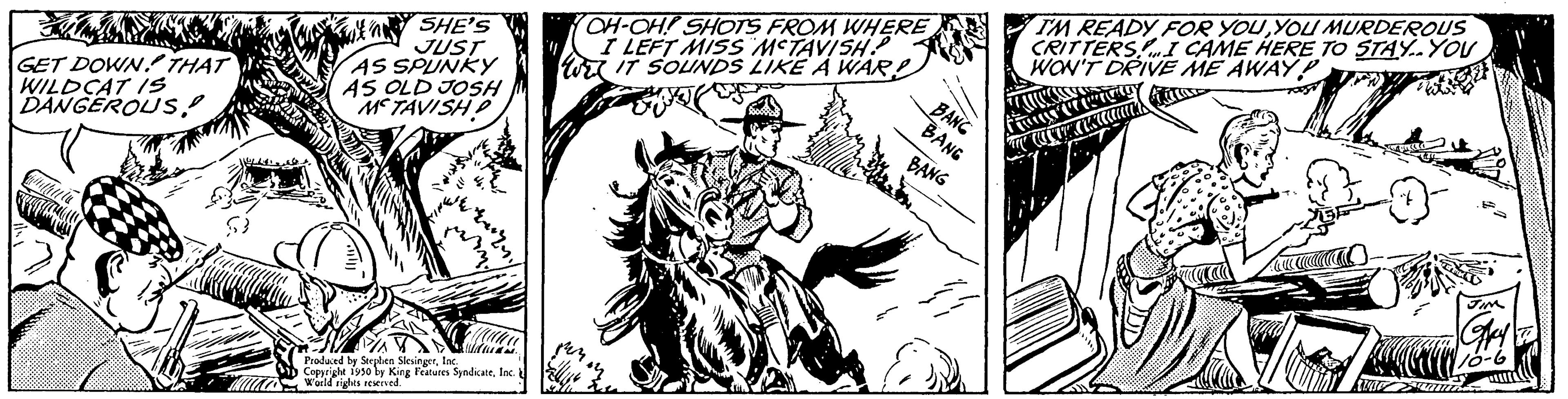Fictional character OCR: GET DOWN THAT WILDCAT IS DANGEROUS!! MA SHE'S JUST AS SPUNKY AS OLD JOSH METAVISHD Na Produced by Seeplen SlesingerInc. Copyright 1950 by King Features SyndicateInc World rights reserved. OH-OH! SHOTS FROM WHERE I LEFT MISS MCTAVISH? W IT SOUNDS LIKE A WAR BANC BANG BANG I'M READY FOR YOUYOU MURDEROUS CRITTERSI CAME HERE TO STAY..YOU WON'T DRIVE ME AWAY P 12 FESS GET DOWN THAT WILDCAT IS DANGEROUS !! MA SHE'S JUST AS SPUNKY AS OLD JOSH METAVISHD Na Produced by Seeplen SlesingerInc. Copyright 1950 by King Features SyndicateInc World rights reserved . OH - OH ! SHOTS FROM WHERE I LEFT MISS MCTAVISH ? W IT SOUNDS LIKE A WAR BANC BANG BANG I'M READY FOR YOUYOU MURDEROUS CRITTERSI CAME HERE TO STAY..YOU WON'T DRIVE ME AWAY P 12 FESS
