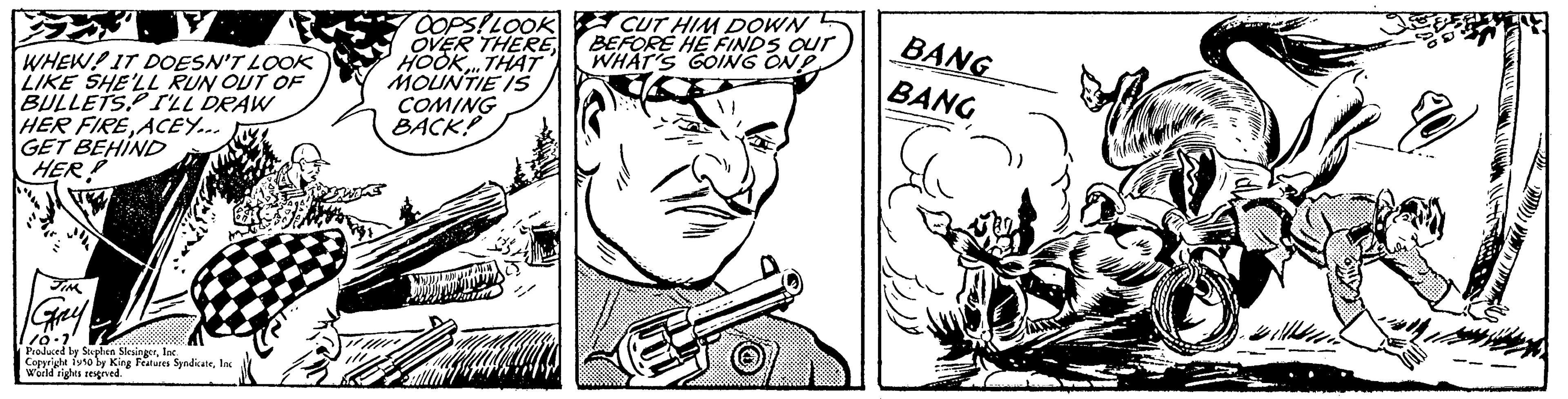 Line OCR: WHEW! IT DOESN'T LOOK LIKE SHE'LL RUN OUT OF BULLETS. I'LL DRAW HER FIRE ACEY... GET BEHIND HER! Gay 110-1 Produced by Soxphen SiesingerInc Copyright isso by King Features SyndicateInc World rights reserved. OOPS!LOOK OVER THEREHOOK..THAT MOUNTIE IS COMING BACK! CUT HIM DOWN BEFORE HE FINDS OUT WHAT'S GOING ON BANG BANG WHEW ! IT DOESN'T LOOK LIKE SHE'LL RUN OUT OF BULLETS . I'LL DRAW HER FIRE ACEY ... GET BEHIND HER ! Gay 110-1 Produced by Soxphen SiesingerInc Copyright isso by King Features SyndicateInc World rights reserved . OOPS ! LOOK OVER THEREHOOK..THAT MOUNTIE IS COMING BACK ! CUT HIM DOWN BEFORE HE FINDS OUT WHAT'S GOING ON BANG BANG